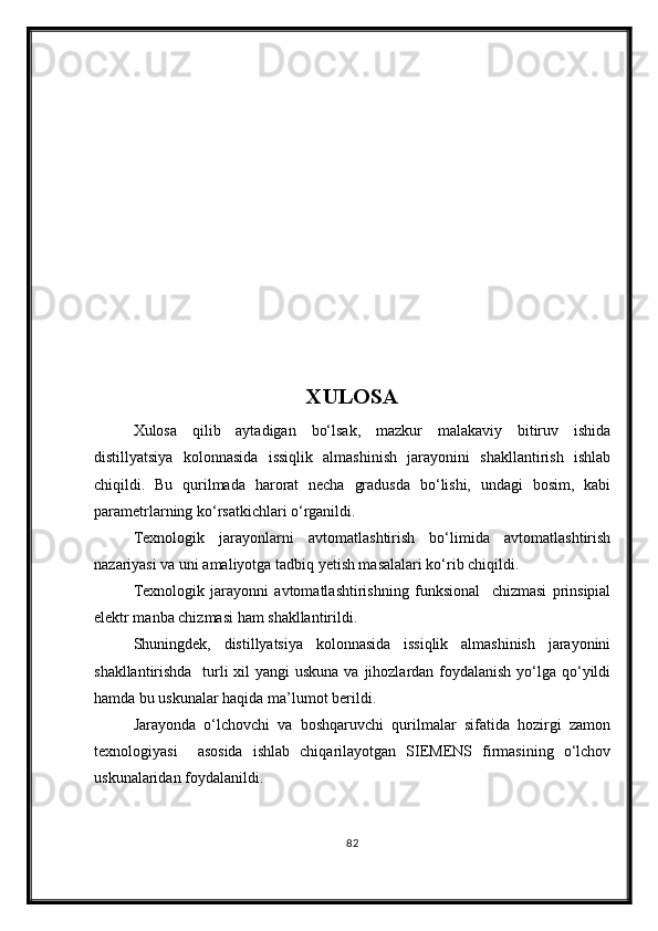 XULOSA
Xulosa   qilib   aytadigan   bо‘lsak,   mazkur   malakaviy   bitiruv   ishida
distillyatsiya   kolonnasida   issiqlik   almashinish   jarayonini   shakllantirish   ishlab
chiqildi.   Bu   qurilmada   harorat   necha   gradusda   bо‘lishi,   undagi   bosim,   kabi
parametrlarning kо‘rsatkichlari о‘rganildi. 
Texnologik   jarayonlarni   avtomatlashtirish   bо‘limida   avtomatlashtirish
nazariyasi va uni amaliyotga tadbiq yetish masalalari kо‘rib chiqildi.
Texnologik   jarayonni   avtomatlashtirishning   funksional     chizmasi   prinsipial
elektr manba chizmasi ham shakllantirildi.
Shuningdek,   distillyatsiya   kolonnasida   issiqlik   almashinish   jarayonini
shakllantirishda   turli xil  yangi uskuna va jihozlardan foydalanish yо‘lga qо‘yildi
hamda bu uskunalar haqida ma’lumot berildi. 
Jarayonda   о‘lchovchi   va   boshqaruvchi   qurilmalar   sifatida   hozirgi   zamon
texnologiyasi     asosida   ishlab   chiqarilayotgan   SIEMENS   firmasining   о‘lchov
uskunalaridan foydalanildi. 
82 