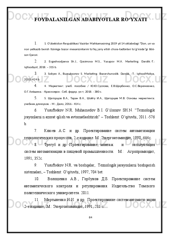 FOYDALANILGAN ADABIYOTLAR RО‘YXATI
1. 1. O’zbekiston Respublikasi Vazirlar Mahkamasining 2019 yil 14 oktabrdagi “Don, un va
non  yetkazib  berish  tizimiga  bozor  mexanizmlarini   to‘liq  joriy  etish chora-tadbirlari  to‘g‘risida”gi   866-
son Qarori. 
2. 2.   Ergashxodjaeva   Sh.J.,   Qosimova   M.S.,   Yusupov   M.A.   Marketing.   Darslik.-T.:
Iqtisodiyot, 2018. – 315 b. 
3. 3.   Soliyev   A.,   Buzrukxonov   S.   Marketing.   Bozorshunoslik.   Darslik.   -T.:   IqtisodMoliya,
2010.-424 b. 
4. 4.   Маркетинг:   учеб.   пособие   /   Ю.Ю.Суслова,   Е.В.Щербенко,   О.С.Веремеенко,
О.Г.Алёшина. - Красноярск : Сиб. федер. ун-т, 2018. - 380 с. 
5. 5.   Щегорцов   В.А.,   Таран   В.А.,   Шойгу   И.А.,   Щегорцев   М.В.   Основы   маркетинга:
учебник для вузов. - М.: Дело, 2016.- 414 с.
6. Yusufbekov   N.R.   Muhamedov   B.I.   G‘ilomov   SH.N.   “Texnologik
jrayonlarni n azorat qilish va avtomatlashtirish” – Toshkent: О‘qituvhi, 2011.-576
b.
7. Клюев   А.С.   и   др.   Проектирование   систем   автоматизации
технологических процессов; 2-е издание. М.: Энергоатомиздат, 1990, 464с.
8. Трегуб   и   др.   Проектирование,   монтаж         и         эксплуатация
систем автоматизации в пищевой промышленности.     М.:     Агропромиздат,
1991, 352с.
9. Yusufbekov N.R. va boshqalar ,   Texnologik jarayonlarni boshqarish
sistemalari,  – Toshkent: О‘qituvhi, 1997, 704 bet.
10.   Волошенко   А.В.,   Горбунов   Д.Б.   Проектирование   систем
автоматического   контроля   и   регулирования.   Издательство   Томского
политехнического университета. 2011.
11. Мартыненко И.И.  и др.  Проектирование систем автомати-зации.
2-е издание, .М.: Энергоатомиздат, 1991, 231 с.
84