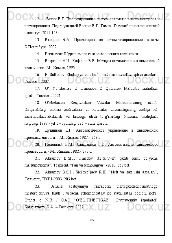 12.   Белик В.Г. Проектирование  систем автоматического  контроля и
регулирования. Под редакцией Белика В.Г. Томск. Томский политехнический
институт. 2011.108с.
13. Втюрин   В.А.   Проектирование   автоматизированных   систем.
С.Петербург. 2009. 
14. Регламент Шуртанского газо-химического комплекса.
15. Бояринов А.И., Кафаров В.В. Методы оптимизации в химической
технологии. М.: Химия, 1995.
16. P. Sultonov. Ekologiya va atrof  – muhitni  muhofaza  qilish asoslari.
Toshkent 2007.
17. О‘.   Yо‘ldoshev,   U.   Usmonov,   O.   Qudratov.   Mehnatni   muhofaza
qilish.  Toshkent 2001.
18. О‘zbekiston   Respublikasi   Vazirlar   Mahkamasining   ishlab
chiqarishdagi   baxtsiz   xodisalarni   va   xodimlar   salomatligining   boshqa   xil
zararlanishinitekshirish   va   hisobga   olish   tо‘g‘risidagi   Nizomni   tasdiqlash
haqidagi 1997 - yil 6 – iyundagi 286 – sonli Qarori. 
19. Дудников   Е.Г.   Автоматическое   управление   в   химической
промышленности. - М.: Химия, 1987.- 368 с.
20. Полоцкий   Л.М.,   Лапшенков   Г.И.   Автоматизация   химических
производств. - М.: Химия, 1982.- 295 с.
21. Akramov   B.SH.,   Umedov   SH.X.”Neft   qazib   olish   bо‘yicha
ma’lumotnoma”, Toshkent, “Fan va texnologiya” -2010, 368 bet. 
22. Akramov   B.SH.,   Sidiqxo jaev   R.K.   “Neft   va   gaz   ishi   asoslari”,‟
Toshkent, TDTU-2003. 203 bet. 
23.   Analiz   sostoyaniya   razrabotki   neftegazokondensatnogo
mestorojdeniya   Kruk   i   vidacha   rekomendatsiy   po   stabilizatsii   dobichi   nefti:
Otchet   o   NIR   /   OAO   “О‘ZLITINEFTGAZ”;   Otvetsvenniy   ispolnitel’
Shaxnazarov G.A. – Toshkent, 2009. 
85 