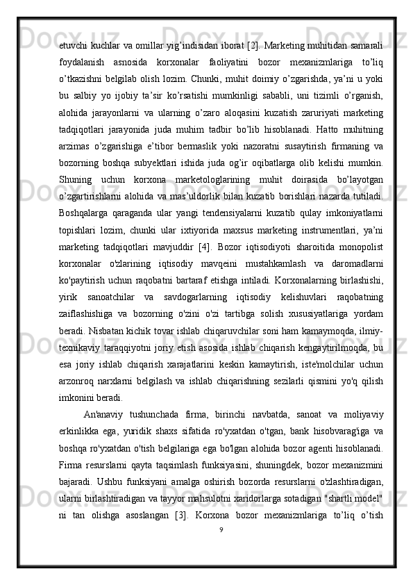 etuvchi kuchlar va omillar yig’indisidan iborat [2]. Marketing muhitidan samarali
foydalanish   asnosida   korxonalar   faoliyatini   bozor   mexanizmlariga   to’liq
o’tkazishni   belgilab   olish   lozim.   Chunki,   muhit   doimiy   o’zgarishda,   ya’ni   u   yoki
bu   salbiy   yo   ijobiy   ta’sir   ko’rsatishi   mumkinligi   sababli,   uni   tizimli   o’rganish,
alohida   jarayonlarni   va   ularning   o’zaro   aloqasini   kuzatish   zaruriyati   marketing
tadqiqotlari   jarayonida   juda   muhim   tadbir   bo’lib   hisoblanadi.   Hatto   muhitning
arzimas   o’zgarishiga   e’tibor   bermaslik   yoki   nazoratni   susaytirish   firmaning   va
bozorning   boshqa   subyektlari   ishida   juda   og’ir   oqibatlarga   olib   kelishi   mumkin.
Shuning   uchun   korxona   marketologlarining   muhit   doirasida   bo’layotgan
o’zgartirishlarni   alohida   va   mas’uldorlik   bilan   kuzatib   borishlari   nazarda   tutiladi.
Boshqalarga   qaraganda   ular   yangi   tendensiyalarni   kuzatib   qulay   imkoniyatlarni
topishlari   lozim,   chunki   ular   ixtiyorida   maxsus   marketing   instrumentlari,   ya’ni
marketing   tadqiqotlari   mavjuddir   [4].   Bozor   iqtisodiyoti   sharoitida   monopolist
korxonalar   o'zlarining   iqtisodiy   mavqeini   mustahkamlash   va   daromadlarni
ko'paytirish   uchun   raqobatni   bartaraf   etishga   intiladi.   Korxonalarning   birlashishi,
yirik   sanoatchilar   va   savdogarlarning   iqtisodiy   kelishuvlari   raqobatning
zaiflashishiga   va   bozorning   o'zini   o'zi   tartibga   solish   xususiyatlariga   yordam
beradi. Nisbatan kichik tovar ishlab chiqaruvchilar soni ham kamaymoqda, ilmiy-
texnikaviy   taraqqiyotni   joriy   etish   asosida   ishlab   chiqarish   kengaytirilmoqda,   bu
esa   joriy   ishlab   chiqarish   xarajatlarini   keskin   kamaytirish,   iste'molchilar   uchun
arzonroq   narxlarni   belgilash   va   ishlab   chiqarishning   sezilarli   qismini   yo'q   qilish
imkonini beradi.
An'anaviy   tushunchada   firma,   birinchi   navbatda,   sanoat   va   moliyaviy
erkinlikka   ega,   yuridik   shaxs   sifatida   ro'yxatdan   o'tgan,   bank   hisobvarag'iga   va
boshqa  ro'yxatdan  o'tish  belgilariga  ega  bo'lgan  alohida bozor  agenti  hisoblanadi.
Firma   resurslarni   qayta   taqsimlash   funksiyasini,   shuningdek,   bozor   mexanizmini
bajaradi.   Ushbu   funksiyani   amalga   oshirish   bozorda   resurslarni   o'zlashtiradigan,
ularni birlashtiradigan va tayyor mahsulotni xaridorlarga sotadigan "shartli model"
ni   tan   olishga   asoslangan   [3].   Korxona   bozor   mexanizmlariga   to’liq   o’tish
9 