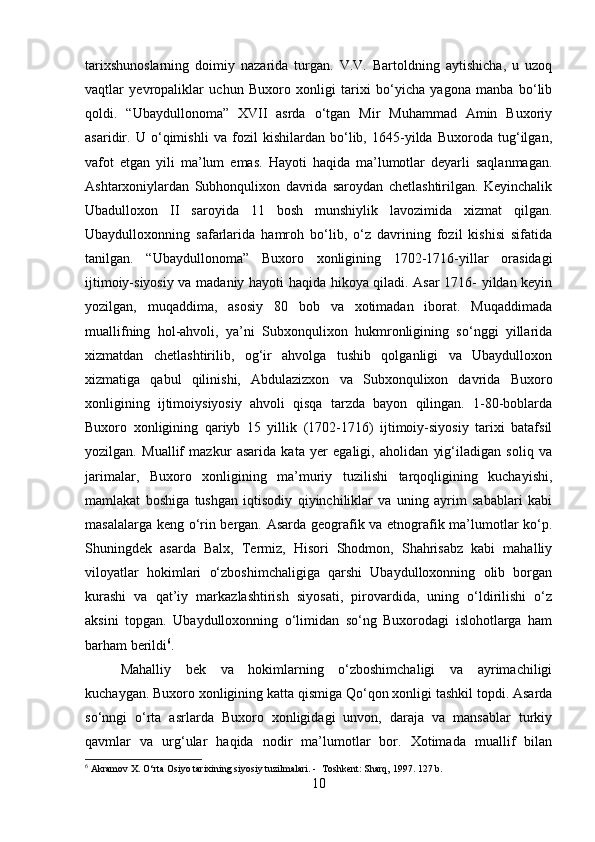 tarixshunoslarning   doimiy   nazarida   turgan.   V.V.   Bartoldning   aytishicha,   u   uzoq
vaqtlar   yevropaliklar   uchun   Buxoro   xonligi   tarixi   bo‘yicha   yagona   manba   bo‘lib
qoldi.   “Ubaydullonoma”   XVII   asrda   o‘tgan   Mir   Muhammad   Amin   Buxoriy
asaridir.   U   o‘qimishli   va   fozil   kishilardan   bo‘lib,   1645-yilda   Buxoroda   tug‘ilgan,
vafot   etgan   yili   ma’lum   emas.   Hayoti   haqida   ma’lumotlar   deyarli   saqlanmagan.
Ashtarxoniylardan   Subhonqulixon   davrida   saroydan   chetlashtirilgan.   Keyinchalik
Ubadulloxon   II   saroyida   11   bosh   munshiylik   lavozimida   xizmat   qilgan.
Ubaydulloxonning   safarlarida   hamroh   bo‘lib,   o‘z   davrining   fozil   kishisi   sifatida
tanilgan.   “Ubaydullonoma”   Buxoro   xonligining   1702-1716-yillar   orasidagi
ijtimoiy-siyosiy va madaniy hayoti haqida hikoya qiladi. Asar 1716- yildan keyin
yozilgan,   muqaddima,   asosiy   80   bob   va   xotimadan   iborat.   Muqaddimada
muallifning   hol-ahvoli,   ya’ni   Subxonqulixon   hukmronligining   so‘nggi   yillarida
xizmatdan   chetlashtirilib,   og‘ir   ahvolga   tushib   qolganligi   va   Ubaydulloxon
xizmatiga   qabul   qilinishi,   Abdulazizxon   va   Subxonqulixon   davrida   Buxoro
xonligining   ijtimoiysiyosiy   ahvoli   qisqa   tarzda   bayon   qilingan.   1-80-boblarda
Buxoro   xonligining   qariyb   15   yillik   (1702-1716)   ijtimoiy-siyosiy   tarixi   batafsil
yozilgan.   Muallif   mazkur   asarida   kata   yer   egaligi,   aholidan   yig‘iladigan   soliq   va
jarimalar,   Buxoro   xonligining   ma’muriy   tuzilishi   tarqoqligining   kuchayishi,
mamlakat   boshiga   tushgan   iqtisodiy   qiyinchiliklar   va   uning   ayrim   sabablari   kabi
masalalarga keng o‘rin bergan. Asarda geografik va etnografik ma’lumotlar ko‘p.
Shuningdek   asarda   Balx,   Termiz,   Hisori   Shodmon,   Shahrisabz   kabi   mahalliy
viloyatlar   hokimlari   o‘zboshimchaligiga   qarshi   Ubaydulloxonning   olib   borgan
kurashi   va   qat’iy   markazlashtirish   siyosati,   pirovardida,   uning   o‘ldirilishi   o‘z
aksini   topgan.   Ubaydulloxonning   o‘limidan   so‘ng   Buxorodagi   islohotlarga   ham
barham berildi 6
.
Mahalliy   bek   va   hokimlarning   o‘zboshimchaligi   va   ayrimachiligi
kuchaygan. Buxoro xonligining katta qismiga Qo‘qon xonligi tashkil topdi. Asarda
so‘nngi   o‘rta   asrlarda   Buxoro   xonligidagi   unvon,   daraja   va   mansablar   turkiy
qavmlar   va   urg‘ular   haqida   nodir   ma’lumotlar   bor.   Xotimada   muallif   bilan
6
 Akramov X. O‘rta Osiyo tarixining siyosiy tuzilmalari. -  Toshkent: Sharq, 1997. 127 b.
10 