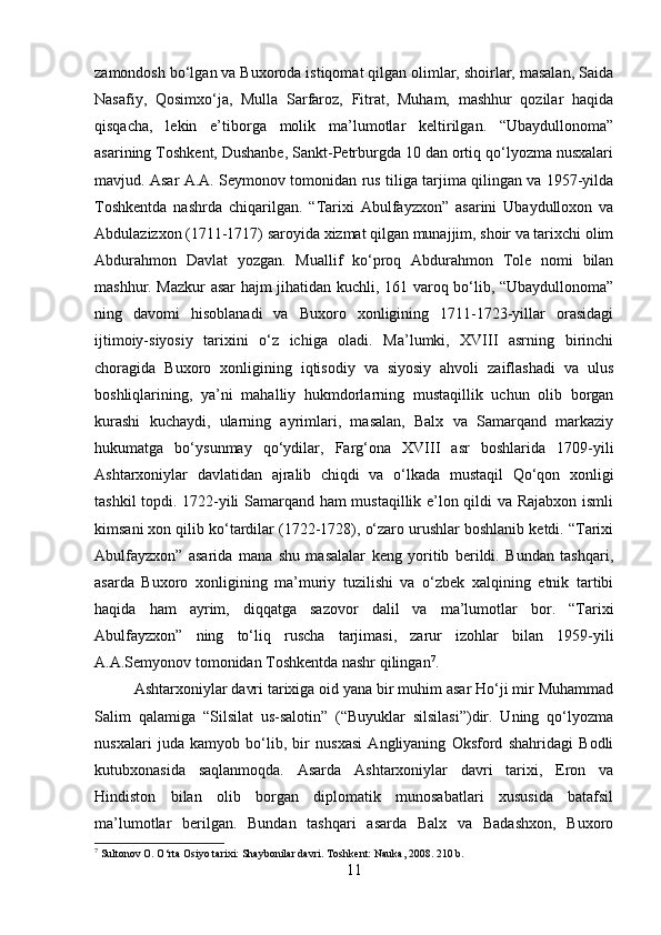 zamondosh bo‘lgan va Buxoroda istiqomat qilgan olimlar, shoirlar, masalan, Saida
Nasafiy,   Qosimxo‘ja,   Mulla   Sarfaroz,   Fitrat,   Muham,   mashhur   qozilar   haqida
qisqacha,   lekin   e’tiborga   molik   ma’lumotlar   keltirilgan.   “Ubaydullonoma”
asarining Toshkent, Dushanbe, Sankt-Petrburgda 10 dan ortiq qo‘lyozma nusxalari
mavjud. Asar A.A. Seymonov tomonidan rus tiliga tarjima qilingan va 1957-yilda
Toshkentda   nashrda   chiqarilgan.   “Tarixi   Abulfayzxon”   asarini   Ubaydulloxon   va
Abdulazizxon (1711-1717) saroyida xizmat qilgan munajjim, shoir va tarixchi olim
Abdurahmon   Davlat   yozgan.   Muallif   ko‘proq   Abdurahmon   Tole   nomi   bilan
mashhur. Mazkur asar hajm jihatidan kuchli, 161 varoq bo‘lib, “Ubaydullonoma”
ning   davomi   hisoblanadi   va   Buxoro   xonligining   1711-1723-yillar   orasidagi
ijtimoiy-siyosiy   tarixini   o‘z   ichiga   oladi.   Ma’lumki,   XVIII   asrning   birinchi
choragida   Buxoro   xonligining   iqtisodiy   va   siyosiy   ahvoli   zaiflashadi   va   ulus
boshliqlarining,   ya’ni   mahalliy   hukmdorlarning   mustaqillik   uchun   olib   borgan
kurashi   kuchaydi,   ularning   ayrimlari,   masalan,   Balx   va   Samarqand   markaziy
hukumatga   bo‘ysunmay   qo‘ydilar,   Farg‘ona   XVIII   asr   boshlarida   1709-yili
Ashtarxoniylar   davlatidan   ajralib   chiqdi   va   o‘lkada   mustaqil   Qo‘qon   xonligi
tashkil topdi. 1722-yili Samarqand ham mustaqillik e’lon qildi va Rajabxon ismli
kimsani xon qilib ko‘tardilar (1722-1728), o‘zaro urushlar boshlanib ketdi. “Tarixi
Abulfayzxon”   asarida   mana   shu   masalalar   keng   yoritib   berildi.   Bundan   tashqari,
asarda   Buxoro   xonligining   ma’muriy   tuzilishi   va   o‘zbek   xalqining   etnik   tartibi
haqida   ham   ayrim,   diqqatga   sazovor   dalil   va   ma’lumotlar   bor.   “Tarixi
Abulfayzxon”   ning   to‘liq   ruscha   tarjimasi,   zarur   izohlar   bilan   1959-yili
A.A.Semyonov tomonidan Toshkentda nashr qilingan 7
.
Ashtarxoniylar davri tarixiga oid yana bir muhim asar Ho‘ji mir Muhammad
Salim   qalamiga   “Silsilat   us-salotin”   (“Buyuklar   silsilasi”)dir.   Uning   qo‘lyozma
nusxalari   juda   kamyob   bo‘lib,   bir   nusxasi   Angliyaning   Oksford   shahridagi   Bodli
kutubxonasida   saqlanmoqda.   Asarda   Ashtarxoniylar   davri   tarixi,   Eron   va
Hindiston   bilan   olib   borgan   diplomatik   munosabatlari   xususida   batafsil
ma’lumotlar   berilgan.   Bundan   tashqari   asarda   Balx   va   Badashxon,   Buxoro
7
 Sultonov O. O‘rta Osiyo tarixi: Shaybonilar davri.  Toshkent: Nauka, 2008. 210 b.
11 