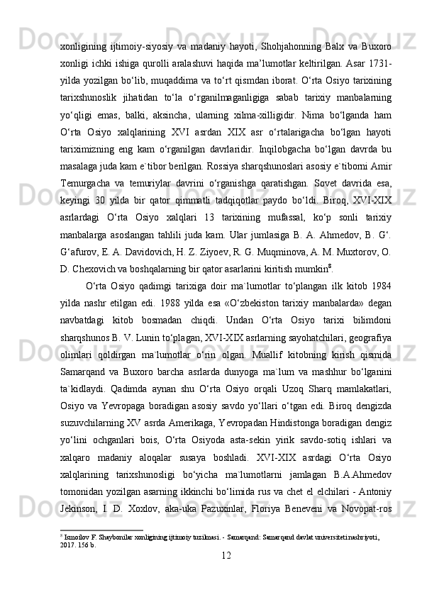 xonligining   ijtimoiy-siyosiy   va   madaniy   hayoti,   Shohjahonning   Balx   va   Buxoro
xonligi   ichki   ishiga  qurolli  aralashuvi   haqida  ma’lumotlar  keltirilgan.   Asar   1731-
yilda  yozilgan  bo‘lib,  muqaddima  va   to‘rt   qismdan  iborat.  O‘rta  Osiyo   tarixining
tarixshunoslik   jihatidan   to‘la   o‘rganilmaganligiga   sabab   tarixiy   manbalarning
yo‘qligi   emas,   balki,   aksincha,   ularning   xilma-xilligidir.   Nima   bo‘lganda   ham
O‘rta   Osiyo   xalqlarining   XVI   asrdan   XIX   asr   o‘rtalarigacha   bo‘lgan   hayoti
tariximizning   eng   kam   o‘rganilgan   davrlaridir.   Inqilobgacha   bo‘lgan   davrda   bu
masalaga juda kam e`tibor berilgan.  Rossiya sharqshunoslari asosiy e`tiborni Amir
Temurgacha   va   temuriylar   davrini   o‘rganishga   qaratishgan.   Sovet   davrida   esa,
keyingi   30   yilda   bir   qator   qimmatli   tadqiqotlar   paydo   bo‘ldi.   Biroq,   XVI-XIX
asrlardagi   O‘rta   Osiyo   xalqlari   13   tarixining   mufassal,   ko‘p   sonli   tarixiy
manbalarga   asoslangan   tahlili   juda   kam.   Ular   jumlasiga   B.   A.   Ahmedov,   B.   G‘.
G‘afurov, E. A. Davidovich, H. Z. Ziyoev, R. G. Muqminova, A. M. Muxtorov, O.
D. Chexovich va boshqalarning bir qator asarlarini kiritish mumkin 8
. 
O‘rta   Osiyo   qadimgi   tarixiga   doir   ma`lumotlar   to‘plangan   ilk   kitob   1984
yilda   nashr   etilgan   edi.   1988   yilda   esa   «O‘zbekiston   tarixiy   manbalarda»   degan
navbatdagi   kitob   bosmadan   chiqdi.   Undan   O‘rta   Osiyo   tarixi   bilimdoni
sharqshunos B. V. Lunin to‘plagan, XVI-XIX asrlarning sayohatchilari, geografiya
olimlari   qoldirgan   ma`lumotlar   o‘rin   olgan.   Muallif   kitobning   kirish   qismida
Samarqand   va   Buxoro   barcha   asrlarda   dunyoga   ma`lum   va   mashhur   bo‘lganini
ta`kidlaydi.   Qadimda   aynan   shu   O‘rta   Osiyo   orqali   Uzoq   Sharq   mamlakatlari,
Osiyo   va   Yevropaga   boradigan   asosiy   savdo   yo‘llari   o‘tgan   edi.   Biroq   dengizda
suzuvchilarning XV asrda Amerikaga, Yevropadan Hindistonga boradigan dengiz
yo‘lini   ochganlari   bois,   O‘rta   Osiyoda   asta-sekin   yirik   savdo-sotiq   ishlari   va
xalqaro   madaniy   aloqalar   susaya   boshladi.   XVI-XIX   asrdagi   O‘rta   Osiyo
xalqlarining   tarixshunosligi   bo‘yicha   ma`lumotlarni   jamlagan   B.A.Ahmedov
tomonidan yozilgan asarning ikkinchi bo‘limida rus va chet el elchilari - Antoniy
Jekinson,   I.   D.   Xoxlov,   aka-uka   Pazuxinlar,   Floriya   Beneveni   va   Novopat-ros
8
 Ismoilov F. Shaybonilar xonligining ijtimoiy tuzilmasi. - Samarqand: Samarqand davlat universiteti nashriyoti, 
2017. 156 b.
12 
