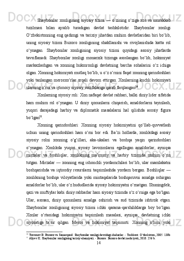 Shaybonilar  xonligining siyosiy tizimi — o‘zining o‘ziga xos va murakkab
tuzilmasi   bilan   ajralib   turadigan   davlat   tashkilotidir.   Shaybonilar   xonligi
O‘zbekistonning  eng qadimgi  va tarixiy jihatdan muhim  davlatlaridan  biri  bo‘lib,
uning   siyosiy   tizimi   Buxoro   xonligining   shakllanishi   va   rivojlanishida   katta   rol
o‘ynagan.   Shaybonilar   xonligining   siyosiy   tizimi   quyidagi   asosiy   jihatlarda
tavsiflanadi:   Shaybonilar   xonligi   monarxik   tizimga   asoslangan   bo‘lib,   hokimiyat
markazlashgan   va   xonning   hukmronligi   davlatning   barcha   sohalarini   o‘z   ichiga
olgan. Xonning hokimiyati mutlaq bo‘lib, u o‘z o‘rnini faqat xonning qarindoshlari
yoki  tanlangan  merosxo‘rlar   orqali   davom  ettirgan. Xonlarning  kuchli  hokimiyati
ularning o‘rni va ijtimoiy siyosiy vazifalariga qarab farqlangan 10
.
Xonlarning siyosiy roli: Xon nafaqat davlat rahbari, balki diniy lider sifatida
ham   muhim   rol   o‘ynagan.   U   diniy   qonunlarni   chiqarish,   amaldorlarni   tayinlash,
yuqori   darajadagi   harbiy   va   diplomatik   masalalarni   hal   qilishda   asosiy   figura
bo‘lgan 11
. 
Xonning   qarindoshlari:   Xonning   siyosiy   hokimiyatini   qo‘llab-quvvatlash
uchun   uning   qarindoshlari   ham   o‘rni   bor   edi.   Ba’zi   hollarda,   xonlikdagi   asosiy
siyosiy   rolni   xonning   o‘g‘illari,   aka-ukalari   va   boshqa   yaqin   qarindoshlari
o‘ynagan.   Xonlikda   yuqori   siyosiy   lavozimlarni   egallagan   amaldorlar,   ayniqsa
mirzalar   va   boshliqlar,   xonlikning   ma’muriy   va   harbiy   tizimida   muhim   o‘rin
tutgan.   Mirzalar   —   xonning   eng   ishonchli   yordamchilari   bo‘lib,   ular   mamlakatni
boshqarishda   va   iqtisodiy   resurslarni   taqsimlashda   yordam   bergan.   Boshliqlar   —
xonlikning   boshqa   viloyatlarida   yoki   mintaqalarida   boshqaruvni   amalga   oshirgan
amaldorlar bo‘lib, ular o‘z hududlarida siyosiy hokimiyatni o‘rnatgan. Shuningdek,
qazi va muftiylar kabi diniy rahbarlar ham siyosiy tizimda o‘z o‘rniga ega bo‘lgan.
Ular,   asosan,   diniy   qonunlarni   amalga   oshirish   va   sud   tizimida   ishtirok   etgan.
Shaybonilar   xonligining   siyosiy   tizimi   ichki   qarama-qarshiliklarga   boy   bo‘lgan.
Xonlar   o‘rtasidagi   hokimiyatni   taqsimlash   masalasi,   ayniqsa,   davlatning   ichki
siyosatiga   ta’sir   qilgan.   Meros   va   hokimiyat   taqsimoti:   Xonning   o‘limi   yoki
10
 Tursunov B. Buxoro va Samarqand: Shaybonilar xonligi davridagi shaharlar. - Toshkent: O‘zbekiston, 2005. 130b
11
 Aliyev K. Shaybonilar xonligining tarixiy ahamiyati. - Buxoro: Buxoro davlat nashriyoti, 2010. 256 b.
14 