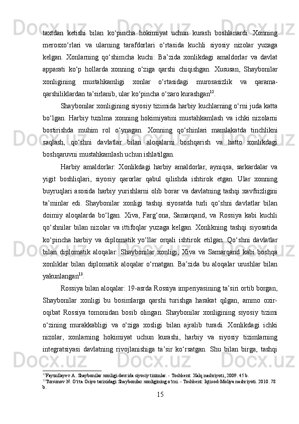 taxtdan   ketishi   bilan   ko‘pincha   hokimiyat   uchun   kurash   boshlanardi.   Xonning
merosxo‘rlari   va   ularning   tarafdorlari   o‘rtasida   kuchli   siyosiy   nizolar   yuzaga
kelgan.   Xonlarning   qo‘shimcha   kuchi:   Ba’zida   xonlikdagi   amaldorlar   va   davlat
apparati   ko‘p   hollarda   xonning   o‘ziga   qarshi   chiqishgan.   Xususan,   Shaybonilar
xonligining   mustahkamligi   xonlar   o‘rtasidagi   murosasizlik   va   qarama-
qarshiliklardan ta’sirlanib, ular ko‘pincha o‘zaro kurashgan 12
. 
Shaybonilar xonligining siyosiy tizimida harbiy kuchlarning o‘rni juda katta
bo‘lgan.   Harbiy   tuzilma   xonning   hokimiyatini   mustahkamlash   va   ichki   nizolarni
bostirishda   muhim   rol   o‘ynagan.   Xonning   qo‘shinlari   mamlakatda   tinchlikni
saqlash,   qo‘shni   davlatlar   bilan   aloqalarni   boshqarish   va   hatto   xonlikdagi
boshqaruvni mustahkamlash uchun ishlatilgan.
Harbiy   amaldorlar:   Xonlikdagi   harbiy   amaldorlar,   ayniqsa,   sarkardalar   va
yigit   boshliqlari,   siyosiy   qarorlar   qabul   qilishda   ishtirok   etgan.   Ular   xonning
buyruqlari  asosida  harbiy yurishlarni  olib  borar   va davlatning  tashqi   xavfsizligini
ta’minlar   edi.   Shaybonilar   xonligi   tashqi   siyosatda   turli   qo‘shni   davlatlar   bilan
doimiy   aloqalarda   bo‘lgan.   Xiva,   Farg‘ona,   Samarqand,   va   Rossiya   kabi   kuchli
qo‘shnilar   bilan   nizolar   va   ittifoqlar   yuzaga   kelgan.   Xonlikning   tashqi   siyosatida
ko‘pincha   harbiy   va   diplomatik   yo‘llar   orqali   ishtirok   etilgan.   Qo‘shni   davlatlar
bilan   diplomatik   aloqalar:   Shaybonilar   xonligi,   Xiva   va   Samarqand   kabi   boshqa
xonliklar   bilan   diplomatik   aloqalar   o‘rnatgan.   Ba’zida   bu   aloqalar   urushlar   bilan
yakunlangan 13
.
Rossiya bilan aloqalar: 19-asrda Rossiya imperiyasining ta’siri ortib borgan,
Shaybonilar   xonligi   bu   bosimlarga   qarshi   turishga   harakat   qilgan,   ammo   oxir-
oqibat   Rossiya   tomonidan   bosib   olingan.   Shaybonilar   xonligining   siyosiy   tizimi
o‘zining   murakkabligi   va   o‘ziga   xosligi   bilan   ajralib   turadi.   Xonlikdagi   ichki
nizolar,   xonlarning   hokimiyat   uchun   kurashi,   harbiy   va   siyosiy   tizimlarning
integratsiyasi   davlatning   rivojlanishiga   ta’sir   ko‘rsatgan.   Shu   bilan   birga,   tashqi
12
Fayzullayev A. Shaybonilar xonligi davrida siyosiy tizimlar. - Toshkent: Xalq nashriyoti, 2009. 45 b. 
13
Tursunov N. O‘rta Osiyo tarixidagi Shaybonilar xonligining o‘rni. - Toshkent: Iqtisod-Moliya nashriyoti. 2010. 78 
b. 
15 