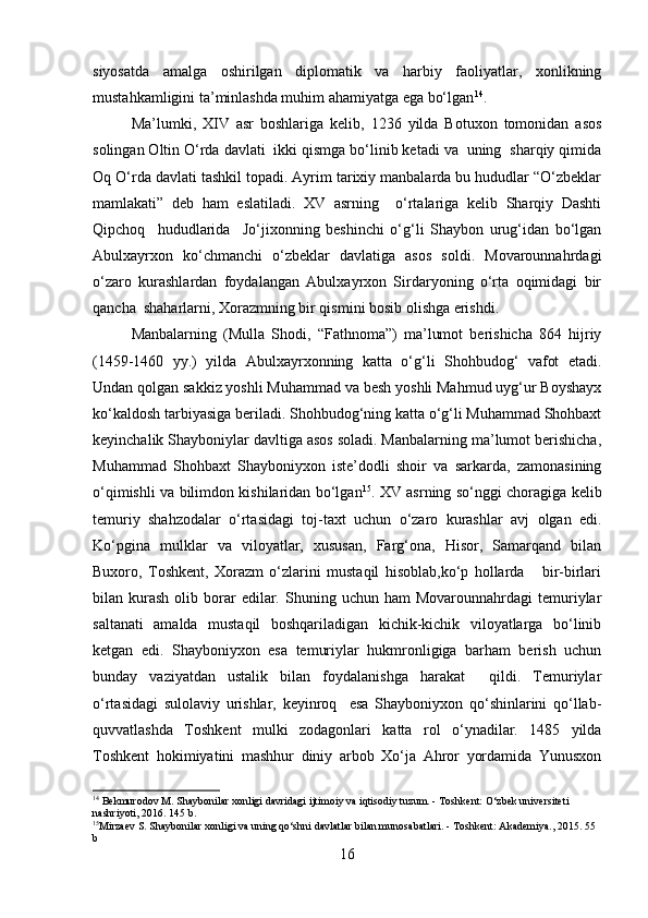 siyosatda   amalga   oshirilgan   diplomatik   va   harbiy   faoliyatlar,   xonlikning
mustahkamligini ta’minlashda muhim ahamiyatga ega bo‘lgan 14
.
Ma’lumki,   XIV   asr   boshlariga   kelib,   1236   yilda   Botuxon   tomonidan   asos
solingan Oltin O‘rda davlati  ikki qismga bo‘linib ketadi va  uning  sharqiy qimida
Oq O‘rda davlati tashkil topadi. Ayrim tarixiy manbalarda bu hududlar “O‘zbeklar
mamlakati”   deb   ham   eslatiladi.   XV   asrning     o‘rtalariga   kelib   Sharqiy   Dashti
Qipchoq     hududlarida     Jo‘jixonning   beshinchi   o‘g‘li   Shaybon   urug‘idan   bo‘lgan
Abulxayrxon   ko‘chmanchi   o‘zbeklar   davlatiga   asos   soldi.   Movarounnahrdagi
o‘zaro   kurashlardan   foydalangan   Abulxayrxon   Sirdaryoning   o‘rta   oqimidagi   bir
qancha  shaharlarni, Xorazmning bir qismini bosib olishga erishdi.
Manbalarning   (Mulla   Shodi,   “Fathnoma”)   ma’lumot   berishicha   864   hijriy
(1459-1460   yy.)   yilda   Abulxayrxonning   katta   o‘g‘li   Shohbudog‘   vafot   etadi.
Undan qolgan sakkiz yoshli Muhammad va besh yoshli Mahmud uyg‘ur Boyshayx
ko‘kaldosh tarbiyasiga beriladi. Shohbudog‘ning katta o‘g‘li Muhammad Shohbaxt
keyinchalik Shayboniylar davltiga asos soladi. Manbalarning ma’lumot berishicha,
Muhammad   Shohbaxt   Shayboniyxon   iste’dodli   shoir   va   sarkarda,   zamonasining
o‘qimishli va bilimdon kishilaridan bo‘lgan 15
. XV asrning so‘nggi choragiga kelib
temuriy   shahzodalar   o‘rtasidagi   toj-taxt   uchun   o‘zaro   kurashlar   avj   olgan   edi.
Ko‘pgina   mulklar   va   viloyatlar,   xususan,   Farg‘ona,   Hisor,   Samarqand   bilan
Buxoro,   Toshkent,   Xorazm   o‘zlarini   mustaqil   hisoblab,ko‘p   hollarda       bir-birlari
bilan  kurash  olib  borar  edilar.  Shuning  uchun  ham   Movarounnahrdagi  temuriylar
saltanati   amalda   mustaqil   boshqariladigan   kichik-kichik   viloyatlarga   bo‘linib
ketgan   edi.   Shayboniyxon   esa   temuriylar   hukmronligiga   barham   berish   uchun
bunday   vaziyatdan   ustalik   bilan   foydalanishga   harakat     qildi.   Temuriylar
o‘rtasidagi   sulolaviy   urishlar,   keyinroq     esa   Shayboniyxon   qo‘shinlarini   qo‘llab-
quvvatlashda   Toshkent   mulki   zodagonlari   katta   rol   o‘ynadilar.   1485   yilda
Toshkent   hokimiyatini   mashhur   diniy   arbob   Xo‘ja   Ahror   yordamida   Yunusxon
14
 Bekmurodov M. Shaybonilar xonligi davridagi ijtimoiy va iqtisodiy tuzum. - Toshkent: O‘zbek universiteti 
nashriyoti, 2016. 145 b.
15
Mirzaev S. Shaybonilar xonligi va uning qo‘shni davlatlar bilan munosabatlari. - Toshkent: Akademiya., 2015. 55 
b
16 