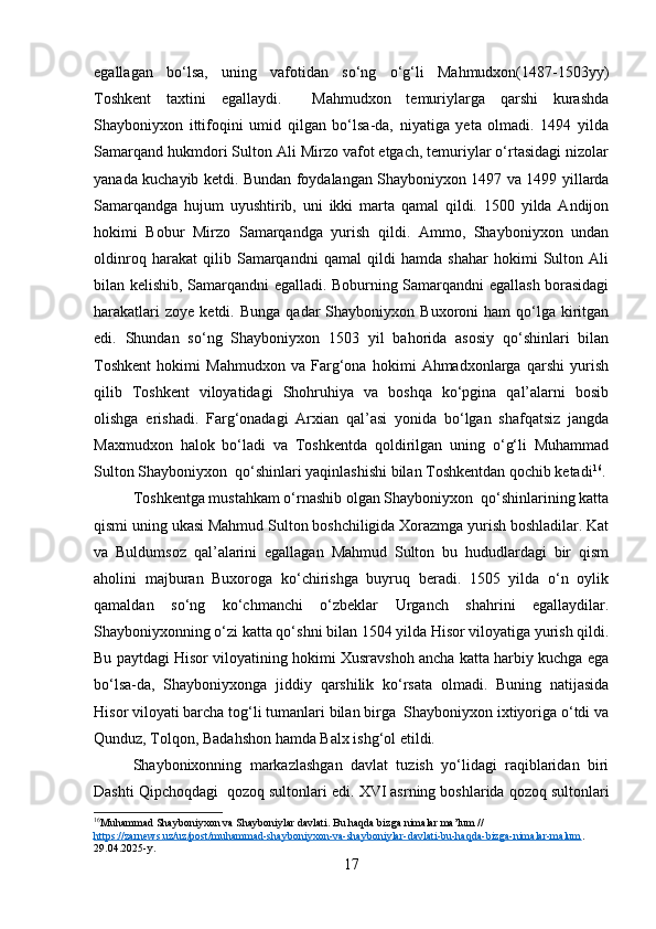 egallagan   bo‘lsa,   uning   vafotidan   so‘ng   o‘g‘li   Mahmudxon(1487-1503yy)
Toshkent   taxtini   egallaydi.     Mahmudxon   temuriylarga   qarshi   kurashda
Shayboniyxon   ittifoqini   umid   qilgan   bo‘lsa-da,   niyatiga   yeta   olmadi.   1494   yilda
Samarqand hukmdori Sulton Ali Mirzo vafot etgach, temuriylar o‘rtasidagi nizolar
yanada kuchayib ketdi. Bundan foydalangan Shayboniyxon 1497 va 1499 yillarda
Samarqandga   hujum   uyushtirib,   uni   ikki   marta   qamal   qildi.   1500   yilda   Andijon
hokimi   Bobur   Mirzo   Samarqandga   yurish   qildi.   Ammo,   Shayboniyxon   undan
oldinroq   harakat   qilib   Samarqandni   qamal   qildi   hamda   shahar   hokimi   Sulton   Ali
bilan kelishib, Samarqandni egalladi. Boburning Samarqandni egallash borasidagi
harakatlari  zoye   ketdi.  Bunga  qadar  Shayboniyxon  Buxoroni  ham  qo‘lga  kiritgan
edi.   Shundan   so‘ng   Shayboniyxon   1503   yil   bahorida   asosiy   qo‘shinlari   bilan
Toshkent   hokimi   Mahmudxon   va   Farg‘ona   hokimi   Ahmadxonlarga   qarshi   yurish
qilib   Toshkent   viloyatidagi   Shohruhiya   va   boshqa   ko‘pgina   qal’alarni   bosib
olishga   erishadi.   Farg‘onadagi   Arxian   qal’asi   yonida   bo‘lgan   shafqatsiz   jangda
Maxmudxon   halok   bo‘ladi   va   Toshkentda   qoldirilgan   uning   o‘g‘li   Muhammad
Sulton Shayboniyxon  qo‘shinlari yaqinlashishi bilan Toshkentdan qochib ketadi 16
.
Toshkentga mustahkam o‘rnashib olgan Shayboniyxon  qo‘shinlarining katta
qismi uning ukasi Mahmud Sulton boshchiligida Xorazmga yurish boshladilar. Kat
va   Buldumsoz   qal’alarini   egallagan   Mahmud   Sulton   bu   hududlardagi   bir   qism
aholini   majburan   Buxoroga   ko‘chirishga   buyruq   beradi.   1505   yilda   o‘n   oylik
qamaldan   so‘ng   ko‘chmanchi   o‘zbeklar   Urganch   shahrini   egallaydilar.
Shayboniyxonning o‘zi katta qo‘shni bilan 1504 yilda Hisor viloyatiga yurish qildi.
Bu paytdagi Hisor viloyatining hokimi Xusravshoh ancha katta harbiy kuchga ega
bo‘lsa-da,   Shayboniyxonga   jiddiy   qarshilik   ko‘rsata   olmadi.   Buning   natijasida
Hisor viloyati barcha tog‘li tumanlari bilan birga  Shayboniyxon ixtiyoriga o‘tdi va
Qunduz, Tolqon, Badahshon hamda Balx ishg‘ol etildi.
Shaybonixonning   markazlashgan   davlat   tuzish   yo‘lidagi   raqiblaridan   biri
Dashti Qipchoqdagi  qozoq sultonlari edi.  XVI asrning boshlarida qozoq sultonlari
16
Muhammad Shayboniyxon va Shayboniylar davlati. Bu haqda bizga nimalar ma’lum // 
https://zarnews.uz/uz/post/muhammad-shayboniyxon-va-shayboniylar-davlati-bu-haqda-bizga-nimalar-malum . 
29.04.2025-y. 
17 