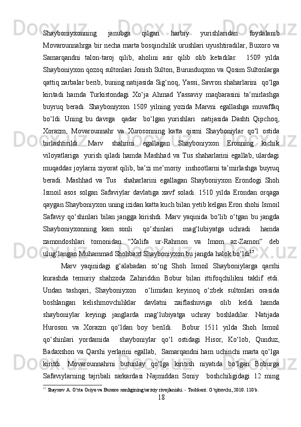 Shayboniyxonning   janubga   qilgan   harbiy   yurishlaridan   foydalanib
Movarounnahrga bir necha marta bosqinchilik urushlari uyushtiradilar, Buxoro va
Samarqandni   talon-taroj   qilib,   aholini   asir   qilib   olib   ketadilar.     1509   yilda
Shayboniyxon qozoq sultonlari Jonish Sulton, Burunduqxon va Qosim Sultonlarga
qattiq zarbalar berib, buning natijasida Sig‘noq, Yassi, Savron shaharlarini  qo‘lga
kiritadi   hamda   Turkistondagi   Xo‘ja   Ahmad   Yassaviy   maqbarasini   ta’mirlashga
buyruq   beradi.   Shayboniyxon   1509   yilning   yozida   Marvni   egallashga   muvaffaq
bo‘ldi.   Uning   bu   davrga     qadar     bo‘lgan   yurishlari     natijasida   Dashti   Qipchoq,
Xorazm,   Movarounnahr   va   Xurosonning   katta   qismi   Shayboniylar   qo‘l   ostida
birlashtirildi.   Marv   shahrini   egallagan   Shayboniyxon   Eronning   kichik
viloyatlariga     yurish   qiladi   hamda   Mashhad   va   Tus   shaharlarini   egallab,   ulardagi
muqaddas joylarni ziyorat qilib, ba’zi me’moriy   inshootlarni ta’mirlashga buyruq
beradi.   Mashhad   va   Tus     shaharlarini   egallagan   Shayboniyxon   Erondogi   Shoh
Ismoil   asos   solgan   Safaviylar   davlatiga   xavf   soladi.   1510   yilda   Erondan   orqaga
qaygan Shayboniyxon uning izidan katta kuch bilan yetib kelgan Eron shohi Ismoil
Safaviy   qo‘shinlari   bilan   jangga   kirishdi.   Marv   yaqinida   bo‘lib   o‘tgan   bu   jangda
Shayboniyxonning   kam   sonli     qo‘shinlari     mag‘lubiyatga   uchradi     hamda
zamondoshlari   tomonidan   “Xalifa   ur-Rahmon   va   Imom   az-Zamon”   deb
ulug‘langan Muhammad Shohbaxt Shayboniyxon bu jangda halok bo‘ldi 17
.
Marv   yaqinidagi   g‘alabadan   so‘ng   Shoh   Ismoil   Shayboniylarga   qarshi
kurashda   temuriy   shahzoda   Zahiriddin   Bobur   bilan   ittifoqchilikni   taklif   etdi.
Undan   tashqari,   Shayboniyxon     o‘limidan   keyinoq   o‘zbek   sultonlari   orasida
boshlangan   kelishmovchiliklar   davlatni   zaiflashuviga   olib   keldi   hamda
shayboniylar   keyingi   janglarda   mag‘lubiyatga   uchray   boshladilar.   Natijada
Huroson   va   Xorazm   qo‘ldan   boy   berildi.     Bobur   1511   yilda   Shoh   Ismoil
qo‘shinlari   yordamida     shayboniylar   qo‘l   ostidagi   Hisor,   Ko‘lob,   Qunduz,
Badaxshon   va Qarshi   yerlarini   egallab,   Samarqandni  ham   uchinchi   marta  qo‘lga
kiritdi.   Movarounnahrni   butunlay   qo‘lga   kiritish   niyatida   bo‘lgan   Boburga
Safaviylarning   tajribali   sarkardasi   Najmiddan   Soniy     boshchiligidagi   12   ming
17
 Shayxov A. O‘rta Osiyo va Buxoro xonligining tarixiy rivojlanishi. - Toshkent: O‘qituvchi, 2010. 110 b.
18 