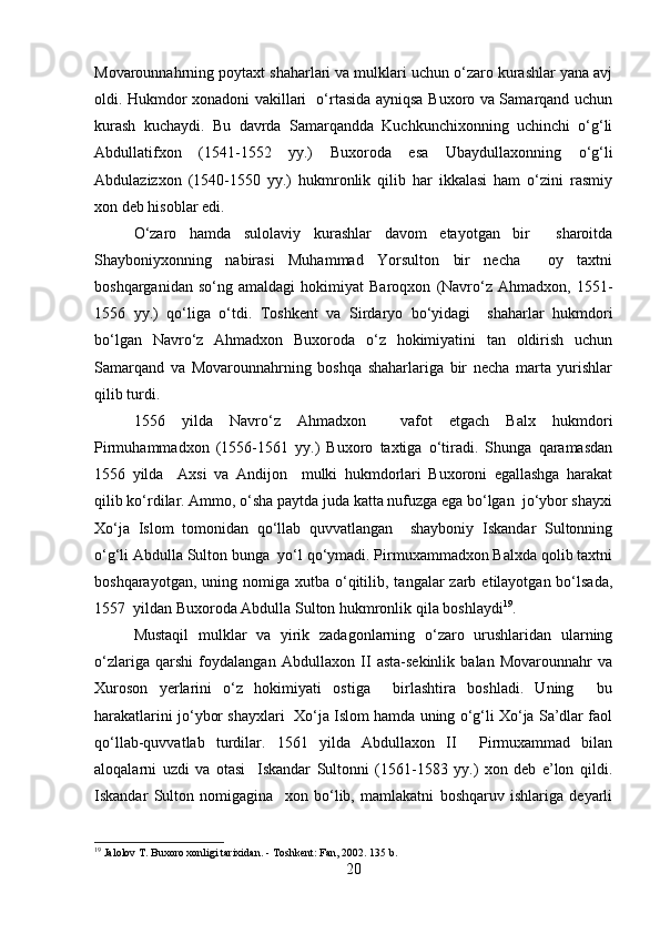 Movarounnahrning poytaxt shaharlari va mulklari uchun o‘zaro kurashlar yana avj
oldi. Hukmdor xonadoni vakillari   o‘rtasida ayniqsa Buxoro va Samarqand uchun
kurash   kuchaydi.   Bu   davrda   Samarqandda   Kuchkunchixonning   uchinchi   o‘g‘li
Abdullatifxon   (1541-1552   yy.)   Buxoroda   esa   Ubaydullaxonning   o‘g‘li
Abdulazizxon   (1540-1550   yy.)   hukmronlik   qilib   har   ikkalasi   ham   o‘zini   rasmiy
xon deb hisoblar edi.
O‘zaro   hamda   sulolaviy   kurashlar   davom   etayotgan   bir     sharoitda
Shayboniyxonning   nabirasi   Muhammad   Yorsulton   bir   necha     oy   taxtni
boshqarganidan   so‘ng   amaldagi   hokimiyat   Baroqxon   (Navro‘z   Ahmadxon,   1551-
1556   yy.)   qo‘liga   o‘tdi.   Toshkent   va   Sirdaryo   bo‘yidagi     shaharlar   hukmdori
bo‘lgan   Navro‘z   Ahmadxon   Buxoroda   o‘z   hokimiyatini   tan   oldirish   uchun
Samarqand   va   Movarounnahrning   boshqa   shaharlariga   bir   necha   marta   yurishlar
qilib turdi.
1556   yilda   Navro‘z   Ahmadxon     vafot   etgach   Balx   hukmdori
Pirmuhammadxon   (1556-1561   yy.)   Buxoro   taxtiga   o‘tiradi.   Shunga   qaramasdan
1556   yilda     Axsi   va   Andijon     mulki   hukmdorlari   Buxoroni   egallashga   harakat
qilib ko‘rdilar. Ammo, o‘sha paytda juda katta nufuzga ega bo‘lgan  jo‘ybor shayxi
Xo‘ja   Islom   tomonidan   qo‘llab   quvvatlangan     shayboniy   Iskandar   Sultonning
o‘g‘li Abdulla Sulton bunga  yo‘l qo‘ymadi. Pirmuxammadxon Balxda qolib taxtni
boshqarayotgan,  uning nomiga  xutba o‘qitilib,  tangalar  zarb  etilayotgan bo‘lsada,
1557  yildan Buxoroda Abdulla Sulton hukmronlik qila boshlaydi 19
.
Mustaqil   mulklar   va   yirik   zadagonlarning   o‘zaro   urushlaridan   ularning
o‘zlariga   qarshi   foydalangan   Abdullaxon   II   asta-sekinlik   balan   Movarounnahr   va
Xuroson   yerlarini   o‘z   hokimiyati   ostiga     birlashtira   boshladi.   Uning     bu
harakatlarini jo‘ybor shayxlari  Xo‘ja Islom hamda uning o‘g‘li Xo‘ja Sa’dlar faol
qo‘llab-quvvatlab   turdilar.   1561   yilda   Abdullaxon   II     Pirmuxammad   bilan
aloqalarni   uzdi   va   otasi     Iskandar   Sultonni   (1561-1583   yy.)   xon   deb   e’lon   qildi.
Iskandar   Sulton   nomigagina     xon   bo‘lib,   mamlakatni   boshqaruv   ishlariga   deyarli
19
 Jalolov T. Buxoro xonligi tarixidan. - Toshkent: Fan, 2002.  135 b.
20 