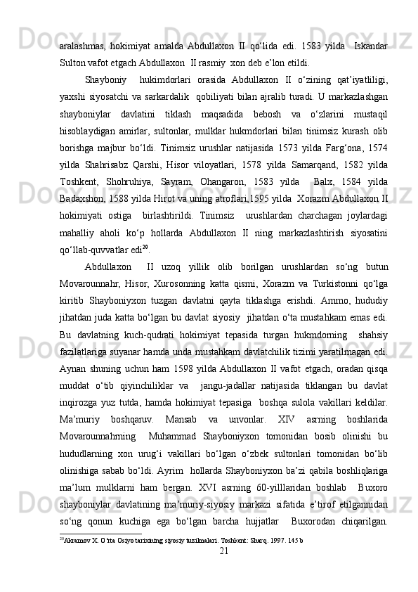 aralashmas,   hokimiyat   amalda   Abdullaxon   II   qo‘lida   edi.   1583   yilda     Iskandar
Sulton vafot etgach Abdullaxon  II rasmiy  xon deb e’lon etildi.
Shayboniy     hukimdorlari   orasida   Abdullaxon   II   o‘zining   qat’iyatliligi,
yaxshi   siyosatchi   va   sarkardalik     qobiliyati   bilan   ajralib   turadi.   U   markazlashgan
shayboniylar   davlatini   tiklash   maqsadida   bebosh   va   o‘zlarini   mustaqil
hisoblaydigan   amirlar,   sultonlar,   mulklar   hukmdorlari   bilan   tinimsiz   kurash   olib
borishga   majbur   bo‘ldi.   Tinimsiz   urushlar   natijasida   1573   yilda   Farg‘ona,   1574
yilda   Shahrisabz   Qarshi,   Hisor   viloyatlari,   1578   yilda   Samarqand,   1582   yilda
Toshkent,   Shohruhiya,   Sayram,   Ohangaron,   1583   yilda     Balx,   1584   yilda
Badaxshon, 1588 yilda Hirot va uning atroflari,1595 yilda  Xorazm Abdullaxon II
hokimiyati   ostiga     birlashtirildi.   Tinimsiz     urushlardan   charchagan   joylardagi
mahalliy   aholi   ko‘p   hollarda   Abdullaxon   II   ning   markazlashtirish   siyosatini
qo‘llab-quvvatlar edi 20
.
Abdullaxon     II   uzoq   yillik   olib   borilgan   urushlardan   so‘ng   butun
Movarounnahr,   Hisor,   Xurosonning   katta   qismi,   Xorazm   va   Turkistonni   qo‘lga
kiritib   Shayboniyxon   tuzgan   davlatni   qayta   tiklashga   erishdi.   Ammo,   hududiy
jihatdan juda  katta  bo‘lgan  bu davlat   siyosiy     jihatdan o‘ta  mustahkam   emas  edi.
Bu   davlatning   kuch-qudrati   hokimiyat   tepasida   turgan   hukmdorning     shahsiy
fazilatlariga suyanar hamda unda mustahkam davlatchilik tizimi yaratilmagan edi.
Aynan   shuning   uchun   ham   1598   yilda   Abdullaxon   II   vafot   etgach,   oradan   qisqa
muddat   o‘tib   qiyinchiliklar   va     jangu-jadallar   natijasida   tiklangan   bu   davlat
inqirozga   yuz   tutda,   hamda   hokimiyat   tepasiga     boshqa   sulola   vakillari   keldilar.
Ma’muriy   boshqaruv.   Mansab   va   unvonlar.   XIV   asrning   boshlarida
Movarounnahrning     Muhammad   Shayboniyxon   tomonidan   bosib   olinishi   bu
hududlarning   xon   urug‘i   vakillari   bo‘lgan   o‘zbek   sultonlari   tomonidan   bo‘lib
olinishiga  sabab   bo‘ldi.  Ayrim     hollarda   Shayboniyxon   ba’zi  qabila   boshliqlariga
ma’lum   mulklarni   ham   bergan.   XVI   asrning   60-yilllaridan   boshlab     Buxoro
shayboniylar   davlatining   ma’muriy-siyosiy   markazi   sifatida   e’tirof   etilgannidan
so‘ng   qonun   kuchiga   ega   bo‘lgan   barcha   hujjatlar     Buxorodan   chiqarilgan.
20
Akramov X. O‘rta Osiyo tarixining siyosiy tuzilmalari.  Toshkent: Sharq. 1997. 145 b 
21 