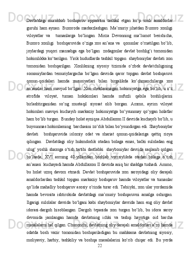 Davlatdagi   murakkab   boshqaruv   apparatini   tashkil   etgan   ko‘p   sonli   amaldorlar
guruhi   ham   aynan     Buxoroda   markazlashgan.   Ma’muriy   jihatdan   Buxoro   xonligi
viloyatlar   va     tumanlarga   bo‘lingan.   Mirza   Devonning   ma’lumot   berishicha,
Buxoro   xonligi     boshqaruvida   o‘ziga   xos   an’ana   va     qonunlar   o‘rnatilgan   bo‘lib,
joylardagi   yuqori   mansabga   ega   bo‘lgan     zodagonlar   davlat   boshlig‘i   tomonidan
hokimlikka ko‘tarilgan. Yirik hududlarda tashkil topgan   shayboniylar davlati xon
tomonidan   boshqarilgan.   Xonlikning   siyosiy   tizimida   o‘zbek   davlatchiligining
somoniylardan   temuriylargacha   bo‘lgan   davrida   qaror   topgan   davlat   boshqaruvi
qonun-qoidalari   hamda   xususiyatlari   bilan   birgalikda   ko‘chmanchilarga   xos
an’analar ham mavjud bo‘lgan. Xon-cheklanmagan hokimiyatga ega bo‘lib, u o‘z
atrofida   viloyat,   tuman   hokikimlari   hamda   nufuzli   qabila   boshliqlarini
birlashtirganidan   so‘ng   mustaqil   siyosat   olib   borgan.   Ammo,   ayrim   viloyat
hokimlari   mavqei   kuchayib   markaziy   hokimiyatga   bo‘ysunmay   qo‘ygan   holatlar
ham bo‘lib turgan.  Bunday holat ayniqsa Abdullaxon II davrida kuchayib bo‘lib, u
buysunmas hokimlarning  barchasini zo‘rlik bilan bo‘ysundirgan edi. Shayboniylar
davlati     boshqaruvida   islomiy   odat   va   shariat   qonun-qoidalariga   qattiq   rioya
qilingan.     Davlatdagi   oliy   hukmdorlik   otadan   bolaga   emas,   balki   suloladan   eng
ulug‘ yoshli shaxsga o‘tish tartibi dastlabki   shayboniylar davrida saqlanib qolgan
bo‘lsada,   XVI   asrning   40-yillaridan   boshlab   vorisiylikda   otadan   bolaga   o‘tish
an’anasi  kuchayadi hamda Abdullaxon II davrida aniq bir shaklga tushadi. Ammo,
bu   holat   uzoq   davom   etmadi.   Davlat   boshqaruvida   xon   saroyidagi   oliy   darajali
amaldorlardan   tashkil   topgan   markaziy   boshqaruv   hamda   viloyatlar   va   tumanlar
qo‘lida mahalliy boshqaruv asosiy o‘rinda turar edi. Tabiiyki, xon ular yordamida
hamda   bevosita   ishtirokida   davlatdagi   ma’muriy   boshqaruvni   amalga   oshirgan.
Ilgarigi   sulolalar   davrida  bo‘lgani   kabi   shayboniylar   davrida   ham   eng  oliy   davlat
idorasi-dargoh   hisoblangan.   Dargoh   tepasida   xon   turgan   bo‘lib,   bu   idora   saroy
devonida   jamlangan   hamda   davlatning   ichki   va   tashqi   hayotiga   oid   barcha
masalalarni hal qilgan. Chunonchi, davlatning oliy darajali amaldorlari a’zo hamda
odatda   bosh   vazir   tomonidan   boshqariladigan   bu   mahkama   davlatning   siyosiy,
moliyaviy,   harbiy,   tashkiliy   va   boshqa   masalalarini   ko‘rib   chiqar   edi.   Bu   yerda
22 