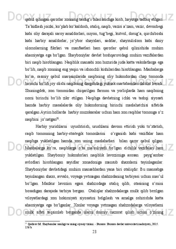 qabul qilingan qarorlar xonning tasdig‘i bilan kuchga kirib, hayotga tadbiq etilgan.
Ta’kidlash joizki, ko‘plab ko‘kaldosh, otaliq, naqib, vaziri a’zam, vazir, devonbegi
kabi oliy darajali saroy amaldorlari, nuyon, tug‘begi, kutvol, dorug‘a, qurchiboshi
kabi   harbiy   amaldorlar,   jo‘ybor   shayxlari,   sadrlar,   shayxulislom   kabi   diniy
ulomolarning   fikrlari   va   manfaatlari   ham   qarorlar   qabul   qilinishida   muhim
ahamiyatga ega bo‘lgan. Shayboniylar davlat boshqaruvidagi  muhim vazifalardan
biri naqib hisoblangan. Naqiblik mansabi xon huzurida juda katta vakolatlarga ega
bo‘lib, naqib xonning eng yaqin va ishonchli kishilaridan hisoblangan. Manbalarga
ko‘ra,   rasmiy   qabul   marosimlarida   naqibning   oliy   hukmdordan   chap   tomonda
birinchi bo‘lib joy olishi naqibning dargohdagi yuksak martabasidan dalolat beradi.
Shuningdek,   xon   tomonidan   chiqarilgan   farmon   va   yorliqlarda   ham   naqibning
nomi   birinchi   bo‘lib   zikr   etilgan.   Naqibga   davlatning   ichki   va   tashqi   siyosati
hamda   harbiy   masalalarda   oliy   hukmdorning   birinchi   maslahatchisi   sifatida
qaralgan Ayrim hollarda  harbiy muzokaralar uchun ham xon raqiblar tomonga o‘z
naqibini  jo‘natgan 21
.
Harbiy   yurishlarni     uyushtirish,   urushlarni   davom   ettirish   yoki   to‘xtatish,
raqib   tomonning   harbiy-strategik   tomonlarini     o‘rganish   kabi   vazifalar   ham
naqibga   yuklatilgan   hamda   xon   uning   maslahatlari     bilan   qaror   qabul   qilgan.
Manbalarga   ko‘ra,   naqiblarga   o‘ta   ma’suliyatli   bo‘lgan   elchilik   vazifalari   ham
yuklatilgan.   Shayboniy   hukmdorlari   naqiblik   lavozimiga   asosan     payg‘ambar
avlodlari   hisoblangan   sayidlar   xonadoniga   mansub   shaxslarni   tayinlaganlar.
Shayboniylar   davlatidagi   muhim   mansablardan   yana   biri   otaliqdir.   Bu   mansabga
tayinlangan shaxs, avvalo, voyaga yetmagan shahzodaning tarbiyasi uchun mas’ul
bo‘lgan.   Mazkur   lavozim   egasi   shahzodaga   otaliq   qilib,   otasining   o‘rnini
bosadigan   darajada   tarbiya   bergan.     Otaliqlar   shahzodalarga   mulk   qilib   berilgan
viloyatlardagi   xon   hokimiyati   siyosatini   belgilash   va   amalga   oshirishda   katta
ahamiyatga   ega   bo‘lganlar.   Xonlar   voyaga   yetmagan   shahzodalarga   viloyatlarni
mulk   sifati   taqsimlab   berganda   ularni   doimiy   nazorat   qilish   uchun   o‘zining
21
 Qodirov M. Shaybonilar xonligi va uning siyosiy tizimi. - Buxoro: Buxoro davlat universiteti nashriyoti, 2015. 
156 b
23 