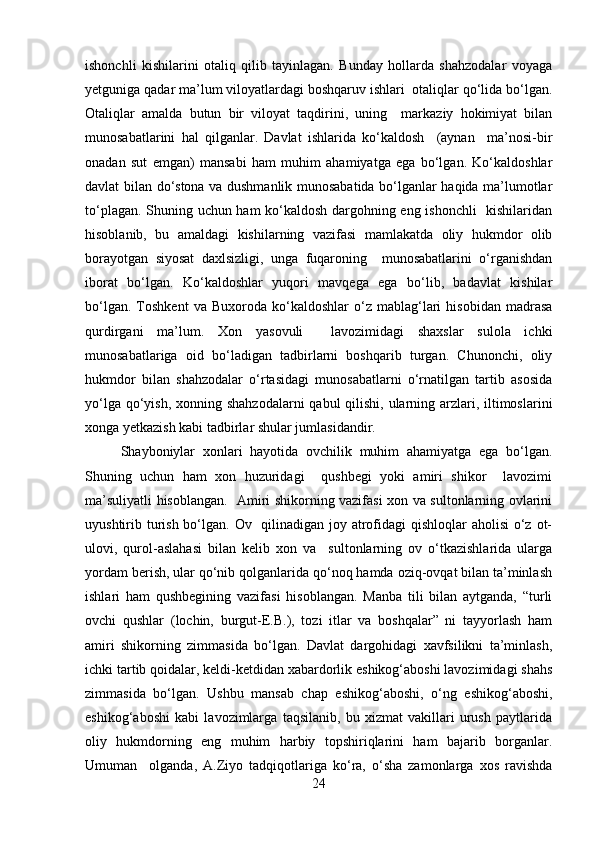 ishonchli   kishilarini   otaliq   qilib   tayinlagan.   Bunday   hollarda   shahzodalar   voyaga
yetguniga qadar ma’lum viloyatlardagi boshqaruv ishlari  otaliqlar qo‘lida bo‘lgan.
Otaliqlar   amalda   butun   bir   viloyat   taqdirini,   uning     markaziy   hokimiyat   bilan
munosabatlarini   hal   qilganlar.   Davlat   ishlarida   ko‘kaldosh     (aynan     ma’nosi-bir
onadan   sut   emgan)   mansabi   ham   muhim   ahamiyatga   ega   bo‘lgan.   Ko‘kaldoshlar
davlat bilan do‘stona va dushmanlik munosabatida bo‘lganlar haqida ma’lumotlar
to‘plagan. Shuning uchun ham  ko‘kaldosh dargohning eng ishonchli   kishilaridan
hisoblanib,   bu   amaldagi   kishilarning   vazifasi   mamlakatda   oliy   hukmdor   olib
borayotgan   siyosat   daxlsizligi,   unga   fuqaroning     munosabatlarini   o‘rganishdan
iborat   bo‘lgan.   Ko‘kaldoshlar   yuqori   mavqega   ega   bo‘lib,   badavlat   kishilar
bo‘lgan.   Toshkent   va  Buxoroda   ko‘kaldoshlar   o‘z  mablag‘lari   hisobidan   madrasa
qurdirgani   ma’lum.   Xon   yasovuli     lavozimidagi   shaxslar   sulola   ichki
munosabatlariga   oid   bo‘ladigan   tadbirlarni   boshqarib   turgan.   Chunonchi,   oliy
hukmdor   bilan   shahzodalar   o‘rtasidagi   munosabatlarni   o‘rnatilgan   tartib   asosida
yo‘lga qo‘yish, xonning shahzodalarni  qabul  qilishi, ularning arzlari, iltimoslarini
xonga yetkazish kabi tadbirlar shular jumlasidandir.
Shayboniylar   xonlari   hayotida   ovchilik   muhim   ahamiyatga   ega   bo‘lgan.
Shuning   uchun   ham   xon   huzuridagi     qushbegi   yoki   amiri   shikor     lavozimi
ma’suliyatli hisoblangan.   Amiri shikorning vazifasi xon va sultonlarning ovlarini
uyushtirib turish bo‘lgan. Ov   qilinadigan joy atrofidagi qishloqlar  aholisi  o‘z ot-
ulovi,   qurol-aslahasi   bilan   kelib   xon   va     sultonlarning   ov   o‘tkazishlarida   ularga
yordam berish, ular qo‘nib qolganlarida qo‘noq hamda oziq-ovqat bilan ta’minlash
ishlari   ham   qushbegining   vazifasi   hisoblangan.   Manba   tili   bilan   aytganda,   “turli
ovchi   qushlar   (lochin,   burgut-E.B.),   tozi   itlar   va   boshqalar”   ni   tayyorlash   ham
amiri   shikorning   zimmasida   bo‘lgan.   Davlat   dargohidagi   xavfsilikni   ta’minlash,
ichki tartib qoidalar, keldi-ketdidan xabardorlik eshikog‘aboshi lavozimidagi shahs
zimmasida   bo‘lgan.   Ushbu   mansab   chap   eshikog‘aboshi,   o‘ng   eshikog‘aboshi,
eshikog‘aboshi   kabi   lavozimlarga   taqsilanib,   bu   xizmat   vakillari   urush   paytlarida
oliy   hukmdorning   eng   muhim   harbiy   topshiriqlarini   ham   bajarib   borganlar.
Umuman     olganda,   A.Ziyo   tadqiqotlariga   ko‘ra,   o‘sha   zamonlarga   xos   ravishda
24 