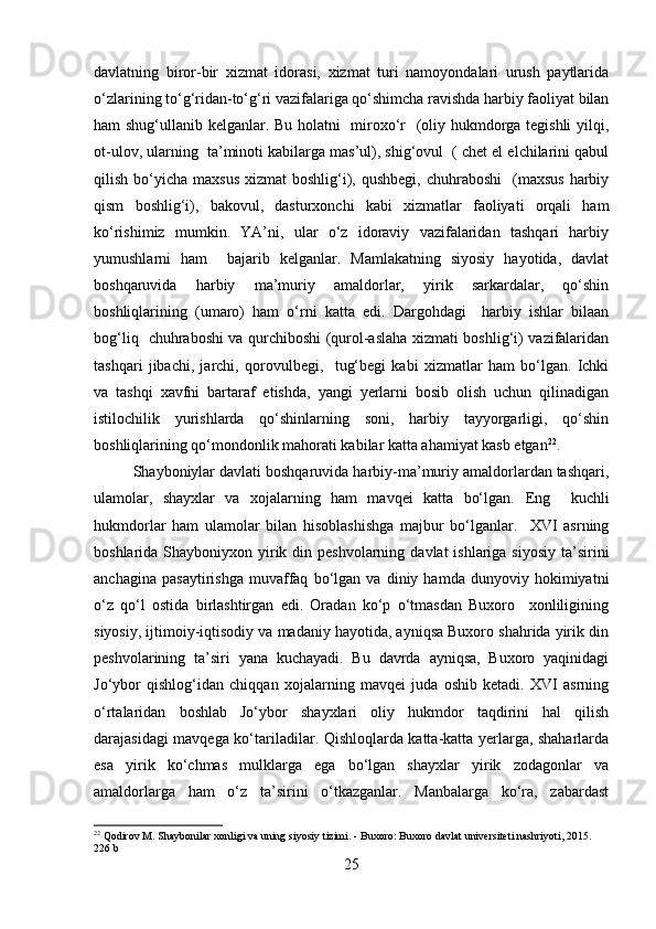 davlatning   biror-bir   xizmat   idorasi,   xizmat   turi   namoyondalari   urush   paytlarida
o‘zlarining to‘g‘ridan-to‘g‘ri vazifalariga qo‘shimcha ravishda harbiy faoliyat bilan
ham shug‘ullanib kelganlar. Bu holatni   miroxo‘r   (oliy hukmdorga tegishli yilqi,
ot-ulov, ularning  ta’minoti kabilarga mas’ul), shig‘ovul  ( chet el elchilarini qabul
qilish  bo‘yicha  maxsus  xizmat  boshlig‘i),  qushbegi,  chuhraboshi    (maxsus   harbiy
qism   boshlig‘i),   bakovul,   dasturxonchi   kabi   xizmatlar   faoliyati   orqali   ham
ko‘rishimiz   mumkin.   YA’ni,   ular   o‘z   idoraviy   vazifalaridan   tashqari   harbiy
yumushlarni   ham     bajarib   kelganlar.   Mamlakatning   siyosiy   hayotida,   davlat
boshqaruvida   harbiy   ma’muriy   amaldorlar,   yirik   sarkardalar,   qo‘shin
boshliqlarining   (umaro)   ham   o‘rni   katta   edi.   Dargohdagi     harbiy   ishlar   bilaan
bog‘liq   chuhraboshi va qurchiboshi (qurol-aslaha xizmati boshlig‘i) vazifalaridan
tashqari   jibachi,   jarchi,   qorovulbegi,     tug‘begi   kabi   xizmatlar   ham   bo‘lgan.   Ichki
va   tashqi   xavfni   bartaraf   etishda,   yangi   yerlarni   bosib   olish   uchun   qilinadigan
istilochilik   yurishlarda   qo‘shinlarning   soni,   harbiy   tayyorgarligi,   qo‘shin
boshliqlarining qo‘mondonlik mahorati kabilar katta ahamiyat kasb etgan 22
.
Shayboniylar davlati boshqaruvida harbiy-ma’muriy amaldorlardan tashqari,
ulamolar,   shayxlar   va   xojalarning   ham   mavqei   katta   bo‘lgan.   Eng     kuchli
hukmdorlar   ham   ulamolar   bilan   hisoblashishga   majbur   bo‘lganlar.     XVI   asrning
boshlarida Shayboniyxon yirik din peshvolarning  davlat  ishlariga siyosiy  ta’sirini
anchagina   pasaytirishga   muvaffaq   bo‘lgan   va   diniy   hamda   dunyoviy   hokimiyatni
o‘z   qo‘l   ostida   birlashtirgan   edi.   Oradan   ko‘p   o‘tmasdan   Buxoro     xonliligining
siyosiy, ijtimoiy-iqtisodiy va madaniy hayotida, ayniqsa Buxoro shahrida yirik din
peshvolarining   ta’siri   yana   kuchayadi.   Bu   davrda   ayniqsa,   Buxoro   yaqinidagi
Jo‘ybor   qishlog‘idan   chiqqan   xojalarning   mavqei   juda   oshib   ketadi.   XVI   asrning
o‘rtalaridan   boshlab   Jo‘ybor   shayxlari   oliy   hukmdor   taqdirini   hal   qilish
darajasidagi mavqega ko‘tariladilar. Qishloqlarda katta-katta yerlarga, shaharlarda
esa   yirik   ko‘chmas   mulklarga   ega   bo‘lgan   shayxlar   yirik   zodagonlar   va
amaldorlarga   ham   o‘z   ta’sirini   o‘tkazganlar.   Manbalarga   ko‘ra,   zabardast
22
 Qodirov M. Shaybonilar xonligi va uning siyosiy tizimi. - Buxoro: Buxoro davlat universiteti nashriyoti, 2015. 
226 b
25 