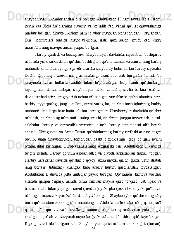 shayboniylar   hukmdorlaridan   biri   bo‘lgan   Abdullaxon   II   ham   avval   Xoja   Islom,
keyin   esa   Xoja   Sa’dlarning   siyosiy   va   xo‘jalik   faoliyatini   qo‘llab-quvvatlashga
majbur   bo‘lgan.   Shayx-ul-islom   ham   jo‘ybor   shayxlari   xonadonidan       saylangan.
Din     peshvolari   orasida   shayx   ul-islom,   sadr,   qozi   kalon,   mufti   kabi   diniy
mansablarning mavqei ancha yuqori bo‘lgan.
Harbiy qurilish va boshqaruv.  Shayboniylar davlatida, siyosatida, boshqaruv
ishlarida yirik sarkardalar, qo‘shin boshliqlari, qo‘mondonlar va amirlarning harbiy
mahorati katta ahamiyatga ega edi. Barcha shayboniy hukmdorlari harbiy siyosatni
Dashti   Qipchoq   o‘zbeklarining   an’analariga   asoslanib   olib   borganlar   hamda   bu
jarayonda   zarur   hollarda   zudlik   bilan   to‘planadigan   ko‘p   sonli   qo‘shinlarga
tayanganlar. Undan tashqari shayboniylar ichki   va tashqi  xavfni bartaraf etishda,
davlat sarhadlarini kengaytirish uchun qilinadigan yurishlarda qo‘shinlarning soni,
harbiy tayyorgarligi, jang   usullari, qurol-yarog‘lar, qo‘shin boshliqlarining harbiy
mahorati  kabilarga ham katta  e’tibor  qaratganlar. Shayboniylar davlatida qo‘shni
to‘plash, qo‘shinning ta’minoti,   uning tarkibi, qo‘shinni jangga tayyorlash, qurol-
aslahalar,   harbiy   va   qorovullik   xizmatini   o‘tash,   harbiy   harakatlarni   olib   borish
asosan    Chingizxon va Amir  Temur qo‘shinlarining harbiy tuzilishiga asoslangan
bo‘lib,   unga   Shayboniyxon   tomonidan   dasht   o‘zbeklariga     xos   bo‘lgan   ayrim
o‘zgarishlar   kiritilgan.   Qurol-aslahalarning   o‘zgarishi   esa     Abdullaxon   II   davriga
to‘g‘ri   keladi.   Harbiy   qo‘shin   asosan   otliq   va   piyoda   askarlardan   tashkil   topgan.
Harbiy harakatlar davrida qo‘shin o‘q-yoy, uzun nayza, qilich, gurzi, uzun dastali
jang   boltasi   (tabarzin),   changak   kabi   asosiy   hujum   qurollaridan   foydalangan.
Abdullaxon   II   davrida   pilta   miltiqlar   paydo   bo‘lgan.   Qo‘shinda     himoya   vositasi
sifatida   qalqon   (sipar),   hamda   temir   simdan   mayda   qilib   to‘qilib,   usti   ipak   va
baxmal mato bilan yopilgan sovut (jovshan)  yoki jiba (jeva)-temir yoki po‘latdan
ishlangan maxsus kiyim kabilardan foydalanilgan. Shayboniylar qo‘shinining oliy
bosh qo‘mondoni xonning o‘zi hisoblangan. Alohida bo‘linmalar-o‘ng qanot, so‘l
qanot,  qalb,  qorovul  va   hirovullarga  xonning  o‘g‘illari,  qarindoshlari  yoki  jangda
sinalgan, tajribali va dovyurak nuyonlar (yoki sultonlar) boshliq  qilib tayinlangan.
Ilgarigi   davrlarda   bo‘lgani   kabi   Shayboniylar   qo‘shini   ham   o‘n   minglik   (tuman),
26 