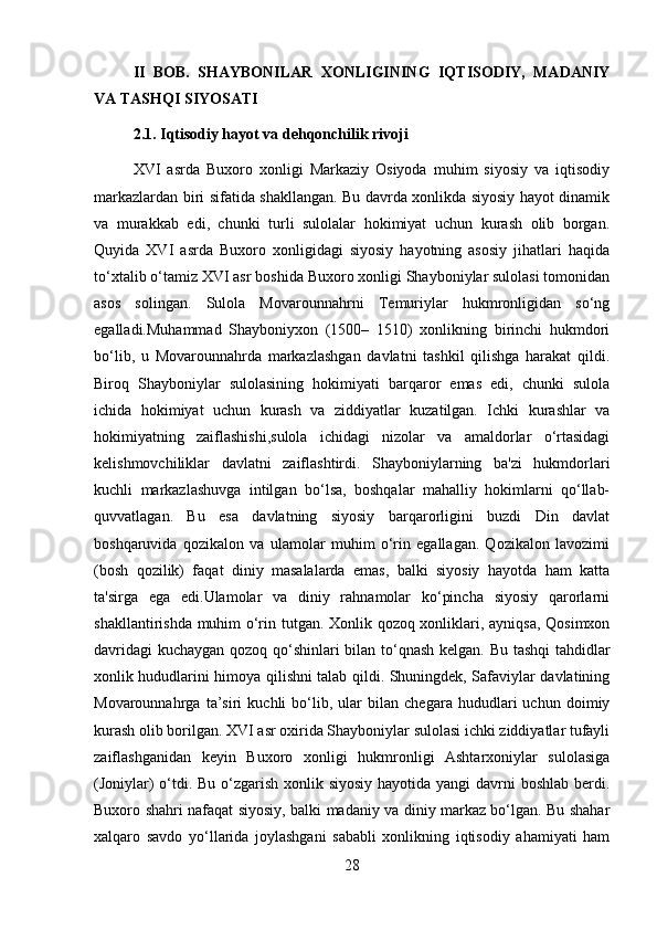 II   BOB.   SHAYBONILAR   XONLIGINING   IQTISODIY,   MADANIY
VA TASHQI SIYOSATI
2.1. Iqtisodiy hayot va dehqonchilik rivoji
XVI   asrda   Buxoro   xonligi   Markaziy   Osiyoda   muhim   siyosiy   va   iqtisodiy
markazlardan biri sifatida shakllangan. Bu davrda xonlikda siyosiy hayot dinamik
va   murakkab   edi,   chunki   turli   sulolalar   hokimiyat   uchun   kurash   olib   borgan.
Quyida   XVI   asrda   Buxoro   xonligidagi   siyosiy   hayotning   asosiy   jihatlari   haqida
to‘xtalib o‘tamiz XVI asr boshida Buxoro xonligi Shayboniylar sulolasi tomonidan
asos   solingan.   Sulola   Movarounnahrni   Temuriylar   hukmronligidan   so‘ng
egalladi.Muhammad   Shayboniyxon   (1500–   1510)   xonlikning   birinchi   hukmdori
bo‘lib,   u   Movarounnahrda   markazlashgan   davlatni   tashkil   qilishga   harakat   qildi.
Biroq   Shayboniylar   sulolasining   hokimiyati   barqaror   emas   edi,   chunki   sulola
ichida   hokimiyat   uchun   kurash   va   ziddiyatlar   kuzatilgan.   Ichki   kurashlar   va
hokimiyatning   zaiflashishi,sulola   ichidagi   nizolar   va   amaldorlar   o‘rtasidagi
kelishmovchiliklar   davlatni   zaiflashtirdi.   Shayboniylarning   ba'zi   hukmdorlari
kuchli   markazlashuvga   intilgan   bo‘lsa,   boshqalar   mahalliy   hokimlarni   qo‘llab-
quvvatlagan.   Bu   esa   davlatning   siyosiy   barqarorligini   buzdi   Din   davlat
boshqaruvida   qozikalon   va   ulamolar   muhim   o‘rin   egallagan.   Qozikalon   lavozimi
(bosh   qozilik)   faqat   diniy   masalalarda   emas,   balki   siyosiy   hayotda   ham   katta
ta'sirga   ega   edi.Ulamolar   va   diniy   rahnamolar   ko‘pincha   siyosiy   qarorlarni
shakllantirishda muhim o‘rin tutgan. Xonlik qozoq xonliklari, ayniqsa, Qosimxon
davridagi  kuchaygan qozoq qo‘shinlari bilan to‘qnash kelgan. Bu tashqi tahdidlar
xonlik hududlarini himoya qilishni talab qildi. Shuningdek, Safaviylar davlatining
Movarounnahrga   ta’siri   kuchli   bo‘lib,   ular   bilan   chegara   hududlari   uchun   doimiy
kurash olib borilgan. XVI asr oxirida Shayboniylar sulolasi ichki ziddiyatlar tufayli
zaiflashganidan   keyin   Buxoro   xonligi   hukmronligi   Ashtarxoniylar   sulolasiga
(Joniylar)  o‘tdi. Bu o‘zgarish xonlik siyosiy hayotida yangi  davrni  boshlab berdi.
Buxoro shahri nafaqat siyosiy, balki madaniy va diniy markaz bo‘lgan. Bu shahar
xalqaro   savdo   yo‘llarida   joylashgani   sababli   xonlikning   iqtisodiy   ahamiyati   ham
28 