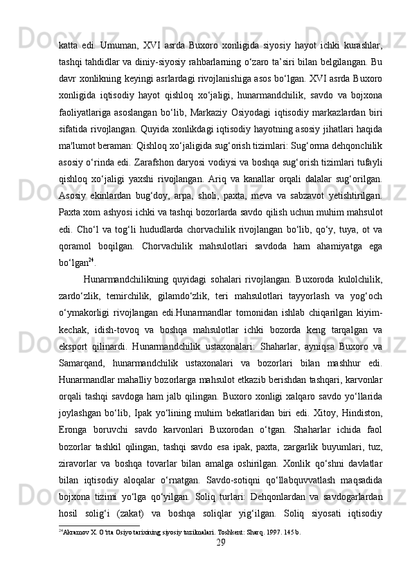 katta   edi.   Umuman,   XVI   asrda   Buxoro   xonligida   siyosiy   hayot   ichki   kurashlar,
tashqi tahdidlar va diniy-siyosiy rahbarlarning o‘zaro ta’siri bilan belgilangan. Bu
davr xonlikning keyingi asrlardagi rivojlanishiga asos bo‘lgan. XVI asrda Buxoro
xonligida   iqtisodiy   hayot   qishloq   xo‘jaligi,   hunarmandchilik,   savdo   va   bojxona
faoliyatlariga   asoslangan   bo‘lib,   Markaziy   Osiyodagi   iqtisodiy   markazlardan   biri
sifatida rivojlangan. Quyida xonlikdagi iqtisodiy hayotning asosiy jihatlari haqida
ma'lumot beraman: Qishloq xo‘jaligida sug‘orish tizimlari: Sug‘orma dehqonchilik
asosiy o‘rinda edi. Zarafshon daryosi vodiysi va boshqa sug‘orish tizimlari tufayli
qishloq   xo‘jaligi   yaxshi   rivojlangan.   Ariq   va   kanallar   orqali   dalalar   sug‘orilgan.
Asosiy   ekinlardan   bug‘doy,   arpa,   sholi,   paxta,   meva   va   sabzavot   yetishtirilgan.
Paxta xom ashyosi ichki va tashqi bozorlarda savdo qilish uchun muhim mahsulot
edi.   Cho‘l   va   tog‘li   hududlarda   chorvachilik   rivojlangan   bo‘lib,   qo‘y,   tuya,   ot   va
qoramol   boqilgan.   Chorvachilik   mahsulotlari   savdoda   ham   ahamiyatga   ega
bo‘lgan 24
. 
Hunarmandchilikning   quyidagi   sohalari   rivojlangan.   Buxoroda   kulolchilik,
zardo‘zlik,   temirchilik,   gilamdo‘zlik,   teri   mahsulotlari   tayyorlash   va   yog‘och
o‘ymakorligi   rivojlangan   edi.Hunarmandlar   tomonidan   ishlab   chiqarilgan   kiyim-
kechak,   idish-tovoq   va   boshqa   mahsulotlar   ichki   bozorda   keng   tarqalgan   va
eksport   qilinardi.   Hunarmandchilik   ustaxonalari:   Shaharlar,   ayniqsa   Buxoro   va
Samarqand,   hunarmandchilik   ustaxonalari   va   bozorlari   bilan   mashhur   edi.
Hunarmandlar mahalliy bozorlarga mahsulot etkazib berishdan tashqari, karvonlar
orqali   tashqi   savdoga   ham   jalb  qilingan.   Buxoro  xonligi   xalqaro   savdo   yo‘llarida
joylashgan   bo‘lib,   Ipak   yo‘lining   muhim   bekatlaridan   biri   edi.   Xitoy,   Hindiston,
Eronga   boruvchi   savdo   karvonlari   Buxorodan   o‘tgan.   Shaharlar   ichida   faol
bozorlar   tashkil   qilingan,   tashqi   savdo   esa   ipak,   paxta,   zargarlik   buyumlari,   tuz,
ziravorlar   va   boshqa   tovarlar   bilan   amalga   oshirilgan.   Xonlik   qo‘shni   davlatlar
bilan   iqtisodiy   aloqalar   o‘rnatgan.   Savdo-sotiqni   qo‘llabquvvatlash   maqsadida
bojxona   tizimi   yo‘lga   qo‘yilgan.   Soliq   turlari:   Dehqonlardan   va   savdogarlardan
hosil   solig‘i   (zakat)   va   boshqa   soliqlar   yig‘ilgan.   Soliq   siyosati   iqtisodiy
24
Akramov X. O‘rta Osiyo tarixining siyosiy tuzilmalari.  Toshkent: Sharq. 1997. 145 b. 
29 
