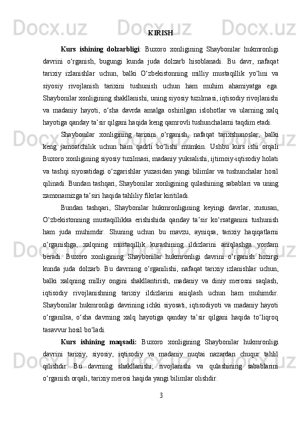 KIRISH
Kurs   ishining   dolzarbligi :   Buxoro   xonligining   Shaybonilar   hukmronligi
davrini   o‘rganish,   bugungi   kunda   juda   dolzarb   hisoblanadi.   Bu   davr,   nafaqat
tarixiy   izlanishlar   uchun,   balki   O‘zbekistonning   milliy   mustaqillik   yo‘lini   va
siyosiy   rivojlanish   tarixini   tushunish   uchun   ham   muhim   ahamiyatga   ega.
Shaybonilar xonligining shakllanishi, uning siyosiy tuzilmasi, iqtisodiy rivojlanishi
va   madaniy   hayoti,   o‘sha   davrda   amalga   oshirilgan   islohotlar   va   ularning   xalq
hayotiga qanday ta’sir qilgani haqida keng qamrovli tushunchalarni taqdim etadi.
Shaybonilar   xonligining   tarixini   o‘rganish,   nafaqat   tarixshunoslar,   balki
keng   jamoatchilik   uchun   ham   qadrli   bo‘lishi   mumkin.   Ushbu   kurs   ishi   orqali
Buxoro xonligining siyosiy tuzilmasi, madaniy yuksalishi, ijtimoiy-iqtisodiy holati
va tashqi  siyosatidagi  o‘zgarishlar  yuzasidan yangi  bilimlar  va tushunchalar  hosil
qilinadi. Bundan tashqari, Shaybonilar xonligining qulashining sabablari va uning
zamonamizga ta’siri haqida tahliliy fikrlar kiritiladi.
Bundan   tashqari,   Shaybonilar   hukmronligining   keyingi   davrlar,   xususan,
O‘zbekistonning   mustaqillikka   erishishida   qanday   ta’sir   ko‘rsatganini   tushunish
ham   juda   muhimdir.   Shuning   uchun   bu   mavzu,   ayniqsa,   tarixiy   haqiqatlarni
o‘rganishga,   xalqning   mustaqillik   kurashining   ildizlarini   aniqlashga   yordam
beradi.   Buxoro   xonligining   Shaybonilar   hukmronligi   davrini   o‘rganish   hozirgi
kunda   juda   dolzarb.   Bu   davrning   o‘rganilishi,   nafaqat   tarixiy   izlanishlar   uchun,
balki   xalqning   milliy   ongini   shakllantirish,   madaniy   va   diniy   merosni   saqlash,
iqtisodiy   rivojlanishning   tarixiy   ildizlarini   aniqlash   uchun   ham   muhimdir.
Shaybonilar   hukmronligi   davrining   ichki   siyosati,   iqtisodiyoti   va   madaniy   hayoti
o‘rganilsa,   o‘sha   davrning   xalq   hayotiga   qanday   ta’sir   qilgani   haqida   to‘liqroq
tasavvur hosil bo‘ladi.
Kurs   ishining   maqsadi:   Buxoro   xonligining   Shaybonilar   hukmronligi
davrini   tarixiy,   siyosiy,   iqtisodiy   va   madaniy   nuqtai   nazardan   chuqur   tahlil
qilishdir.   Bu   davrning   shakllanishi,   rivojlanishi   va   qulashining   sabablarini
o‘rganish orqali, tarixiy merosi haqida yangi bilimlar olishdir.
3 