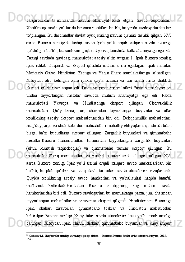 barqarorlikni   ta’minlashda   muhim   ahamiyat   kasb   etgan.   Savdo   bojxonalari:
Xonlikning savdo yo‘llarida bojxona punktlari bo‘lib, bu yerda savdogarlardan boj
to‘plangan. Bu daromadlar davlat byudjetining muhim qismini tashkil qilgan. XVI
asrda   Buxoro   xonligida   tashqi   savdo   Ipak   yo‘li   orqali   xalqaro   savdo   tizimiga
qo‘shilgan bo‘lib, bu xonlikning iqtisodiy rivojlanishida katta ahamiyatga ega edi.
Tashqi   savdoda   quyidagi   mahsulotlar   asosiy   o‘rin   tutgan:   1.   Ipak   Buxoro   xonligi
ipak   ishlab   chiqarish   va   eksport   qilishda   muhim   o‘rin   egallagan.   Ipak   matolari
Markaziy   Osiyo,   Hindiston,   Eronga   va   Yaqin   Sharq   mamlakatlariga   jo‘natilgan.
Xitoydan   olib   kelingan   xom   ipakni   qayta   ishlash   va   uni   sifatli   mato   shaklida
eksport   qilish   rivojlangan   edi.   Paxta   va   paxta   mahsulotlari   Paxta   xomashyosi   va
undan   tayyorlangan   matolar   savdoda   muhim   ahamiyatga   ega   edi.   Paxta
mahsulotlari   Yevropa   va   Hindistonga   eksport   qilingan.   Chorvachilik
mahsulotlari   :Qo‘y   terisi,   jun,   charmdan   tayyorlangan   buyumlar   va   otlar
xonlikning   asosiy   eksport   mahsulotlaridan   biri   edi.   Dehqonchilik   mahsulotlari:
Bug‘doy, arpa va sholi kabi don mahsulotlari mahalliy ehtiyojlarni qondirish bilan
birga,   ba’zi   hududlarga   eksport   qilingan.   Zargarlik   buyumlari   va   qimmatbaho
metallar:Buxoro   hunarmandlari   tomonidan   tayyorlangan   zargarlik   buyumlari
(oltin,   kumush   taqinchoqlar)   va   qimmatbaho   toshlar   eksport   qilingan.   Bu
mahsulotlar   Sharq   mamlakatlari   va   Hindiston   bozorlarida   talabgir   bo‘lgan.   XVI
asrda   Buxoro   xonligi   Ipak   yo‘li   tizimi   orqali   xalqaro   savdo   markazlaridan   biri
bo‘lib,   ko‘plab   qo‘shni   va   uzoq   davlatlar   bilan   savdo   aloqalarini   rivojlantirdi.
Quyida   xonlikning   asosiy   savdo   hamkorlari   va   yo‘nalishlari   haqida   batafsil
ma’lumot   keltiriladi:Hindiston   Buxoro   xonligining   eng   muhim   savdo
hamkorlaridan biri edi. Buxoro savdogarlari bu mamlakatga paxta, jun, charmdan
tayyorlangan   mahsulotlar   va   ziravorlar   eksport   qilgan 25
.   Hindistondan   Buxoroga
ipak,   shakar,   ziravorlar,   qimmatbaho   toshlar   va   Hindiston   mahsulotlari
keltirilgan.Buxoro   xonligi   Xitoy   bilan   savdo   aloqalarini   Ipak   yo‘li   orqali   amalga
oshirgan.   Xitoydan   ipak,   chinni   idishlar,   qimmatbaho   buyumlar   va   choy   import
25
 Qodirov M. Shaybonilar xonligi va uning siyosiy tizimi. - Buxoro: Buxoro davlat universiteti nashriyoti, 2015. 
1 56 b
30 