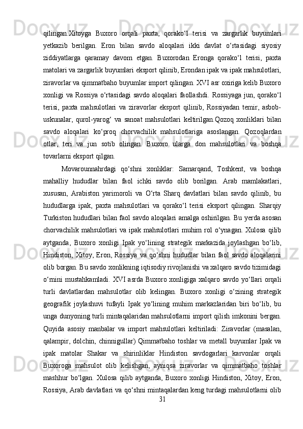 qilingan.Xitoyga   Buxoro   orqali   paxta,   qorako‘l   terisi   va   zargarlik   buyumlari
yetkazib   berilgan.   Eron   bilan   savdo   aloqalari   ikki   davlat   o‘rtasidagi   siyosiy
ziddiyatlarga   qaramay   davom   etgan.   Buxorodan   Eronga   qorako‘l   terisi,   paxta
matolari va zargarlik buyumlari eksport qilinib, Erondan ipak va ipak mahsulotlari,
ziravorlar va qimmatbaho buyumlar import qilingan. XVI asr oxiriga kelib Buxoro
xonligi va Rossiya  o‘rtasidagi  savdo aloqalari faollashdi.   Rossiyaga  jun, qorako‘l
terisi,   paxta   mahsulotlari   va   ziravorlar   eksport   qilinib,   Rossiyadan   temir,   asbob-
uskunalar,   qurol-yarog‘   va   sanoat   mahsulotlari   keltirilgan.Qozoq   xonliklari   bilan
savdo   aloqalari   ko‘proq   chorvachilik   mahsulotlariga   asoslangan.   Qozoqlardan
otlar,   teri   va   jun   sotib   olingan.   Buxoro   ularga   don   mahsulotlari   va   boshqa
tovarlarni eksport qilgan.
Movarounnahrdagi   qo‘shni   xonliklar:   Samarqand,   Toshkent,   va   boshqa
mahalliy   hududlar   bilan   faol   ichki   savdo   olib   borilgan.   Arab   mamlakatlari,
xususan,   Arabiston   yarimoroli   va   O‘rta   Sharq   davlatlari   bilan   savdo   qilinib,   bu
hududlarga   ipak,   paxta   mahsulotlari   va   qorako‘l   terisi   eksport   qilingan.   Sharqiy
Turkiston hududlari bilan faol savdo aloqalari amalga oshirilgan. Bu yerda asosan
chorvachilik mahsulotlari  va ipak mahsulotlari  muhim  rol  o‘ynagan. Xulosa  qilib
aytganda,   Buxoro   xonligi   Ipak   yo‘lining   strategik   markazida   joylashgan   bo‘lib,
Hindiston,   Xitoy,   Eron,   Rossiya   va   qo‘shni   hududlar   bilan   faol   savdo   aloqalarini
olib borgan. Bu savdo xonlikning iqtisodiy rivojlanishi va xalqaro savdo tizimidagi
o‘rnini mustahkamladi. XVI asrda Buxoro xonligiga xalqaro savdo yo‘llari orqali
turli   davlatlardan   mahsulotlar   olib   kelingan.   Buxoro   xonligi   o‘zining   strategik
geografik   joylashuvi   tufayli   Ipak   yo‘lining   muhim   markazlaridan   biri   bo‘lib,   bu
unga dunyoning turli mintaqalaridan mahsulotlarni import qilish imkonini bergan.
Quyida   asosiy   manbalar   va   import   mahsulotlari   keltiriladi:   Ziravorlar   (masalan,
qalampir,   dolchin,  chinnigullar)   Qimmatbaho   toshlar   va   metall   buyumlar   Ipak   va
ipak   matolar   Shakar   va   shirinliklar   Hindiston   savdogarlari   karvonlar   orqali
Buxoroga   mahsulot   olib   kelishgan,   ayniqsa   ziravorlar   va   qimmatbaho   toshlar
mashhur   bo‘lgan.   Xulosa   qilib   aytganda,   Buxoro   xonligi   Hindiston,   Xitoy,   Eron,
Rossiya, Arab davlatlari va qo‘shni mintaqalardan keng turdagi mahsulotlarni olib
31 