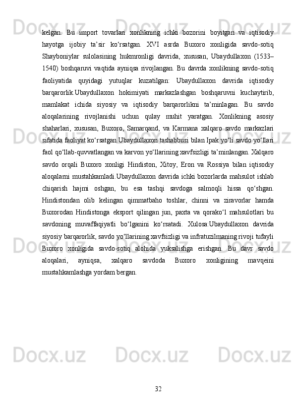 kelgan.   Bu   import   tovarlari   xonlikning   ichki   bozorini   boyitgan   va   iqtisodiy
hayotga   ijobiy   ta’sir   ko‘rsatgan.   XVI   asrda   Buxoro   xonligida   savdo-sotiq
Shayboniylar   sulolasining   hukmronligi   davrida,   xususan,   Ubaydullaxon   (1533–
1540)   boshqaruvi   vaqtida   ayniqsa   rivojlangan.   Bu   davrda   xonlikning   savdo-sotiq
faoliyatida   quyidagi   yutuqlar   kuzatilgan:   Ubaydullaxon   davrida   iqtisodiy
barqarorlik.Ubaydullaxon   hokimiyati   markazlashgan   boshqaruvni   kuchaytirib,
mamlakat   ichida   siyosiy   va   iqtisodiy   barqarorlikni   ta’minlagan.   Bu   savdo
aloqalarining   rivojlanishi   uchun   qulay   muhit   yaratgan.   Xonlikning   asosiy
shaharlari,   xususan,   Buxoro,   Samarqand,   va   Karmana   xalqaro   savdo   markazlari
sifatida faoliyat ko‘rsatgan.Ubaydullaxon tashabbusi bilan Ipak yo‘li savdo yo‘llari
faol qo‘llab-quvvatlangan va karvon yo‘llarining xavfsizligi ta’minlangan. Xalqaro
savdo   orqali   Buxoro   xonligi   Hindiston,   Xitoy,   Eron   va   Rossiya   bilan   iqtisodiy
aloqalarni mustahkamladi.Ubaydullaxon davrida ichki bozorlarda mahsulot  ishlab
chiqarish   hajmi   oshgan,   bu   esa   tashqi   savdoga   salmoqli   hissa   qo‘shgan.
Hindistondan   olib   kelingan   qimmatbaho   toshlar,   chinni   va   ziravorlar   hamda
Buxorodan   Hindistonga   eksport   qilingan   jun,   paxta   va   qorako‘l   mahsulotlari   bu
savdoning   muvaffaqiyatli   bo‘lganini   ko‘rsatadi.   Xulosa:Ubaydullaxon   davrida
siyosiy barqarorlik, savdo yo‘llarining xavfsizligi va infratuzilmaning rivoji tufayli
Buxoro   xonligida   savdo-sotiq   alohida   yuksalishga   erishgan.   Bu   davr   savdo
aloqalari,   ayniqsa,   xalqaro   savdoda   Buxoro   xonligining   mavqeini
mustahkamlashga yordam bergan.
32 