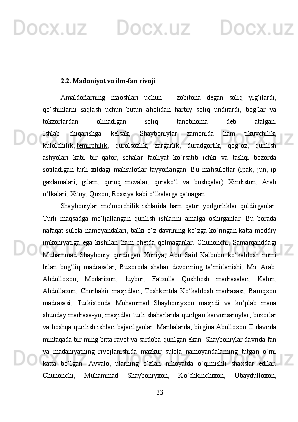 2.2. Madaniyat va ilm-fan rivoji
Amaldorlarning   maoshlari   uchun   –   zobitona   degan   soliq   yig‘ilardi,
qo‘shinlarni   saqlash   uchun   butun   aholidan   harbiy   soliq   undirardi,   bog‘lar   va
tokzorlardan   olinadigan   soliq   tanobnoma   deb   atalgan.
Ishlab   chiqarishga   kelsak,   Shayboniylar   zamonida   ham   tikuvchilik,
kulolchilik,   temirchilik ,   qurolsozlik,   zargarlik,   duradgorlik,   qog‘oz,   qurilish
ashyolari   kabi   bir   qator,   sohalar   faoliyat   ko‘rsatib   ichki   va   tashqi   bozorda
sotiladigan   turli   xildagi   mahsulotlar   tayyorlangan.   Bu   mahsulotlar   (ipak,   jun,   ip
gazlamalari,   gilam,   quruq   mevalar,   qorako‘l   va   boshqalar)   Xindiston,   Arab
o‘lkalari, Xitoy, Qozon, Rossiya kabi o‘lkalarga qatnagan. 
Shayboniylar   me’morchilik   ishlarida   ham   qator   yodgorliklar   qoldirganlar.
Turli   maqsadga   mo‘ljallangan   qurilish   ishlarini   amalga   oshirganlar.   Bu   borada
nafaqat  sulola namoyandalari, balki  o‘z davrining ko‘zga  ko‘ringan katta moddiy
imkoniyatiga   ega   kishilari   ham   chetda   qolmaganlar.   Chunonchi,   Samarqanddagi
Muhammad   Shayboniy   qurdirgan   Xoniya,   Abu   Said   Kalbobo   ko‘kaldosh   nomi
bilan   bog‘liq   madrasalar,   Buxoroda   shahar   devorining   ta’mirlanishi,   Mir   Arab.
Abdulloxon,   Modarixon,   Juybor,   Fatxulla   Qushbesh   madrasalari,   Kalon,
Abdullaxon,   Chorbakir   masjidlari,   Toshkentda   Ko‘kaldosh   madrasasi,   Baroqxon
madrasasi,   Turkistonda   Muhammad   Shayboniyxon   masjidi   va   ko‘plab   mana
shunday madrasa-yu, masjidlar turli shaharlarda qurilgan karvonsaroylar, bozorlar
va boshqa qurilish ishlari bajarilganlar.   Manbalarda, birgina Abulloxon II davrida
mintaqada bir ming bitta ravot va sardoba qurilgan ekan. Shayboniylar davrida fan
va   madaniyatning   rivojlanishida   mazkur   sulola   namoyandalarning   tutgan   o‘rni
katta   bo‘lgan.   Avvalo,   ularning   o‘zlari   nihoyatda   o‘qimishli   shaxslar   edilar.
Chunonchi,   Muhammad   Shayboniyxon,   Ko‘chkinchixon,   Ubaydulloxon,
33 