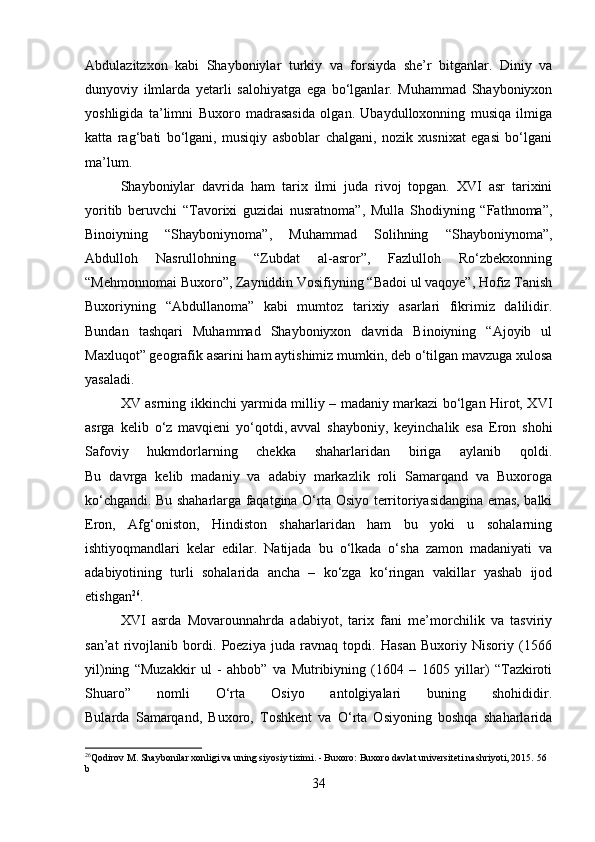 Abdulazitzxon   kabi   Shayboniylar   turkiy   va   forsiyda   she’r   bitganlar.   Diniy   va
dunyoviy   ilmlarda   yetarli   salohiyatga   ega   bo‘lganlar.   Muhammad   Shayboniyxon
yoshligida   ta’limni   Buxoro   madrasasida   olgan.   Ubaydulloxonning   musiqa   ilmiga
katta   rag‘bati   bo‘lgani,   musiqiy   asboblar   chalgani,   nozik   xusnixat   egasi   bo‘lgani
ma’lum.
Shayboniylar   davrida   ham   tarix   ilmi   juda   rivoj   topgan.   XVI   asr   tarixini
yoritib   beruvchi   “Tavorixi   guzidai   nusratnoma”,   Mulla   Shodiyning   “Fathnoma”,
Binoiyning   “Shayboniynoma”,   Muhammad   Solihning   “Shayboniynoma”,
Abdulloh   Nasrullohning   “Zubdat   al-asror”,   Fazlulloh   Ro‘zbekxonning
“Mehmonnomai Buxoro”, Zayniddin Vosifiyning “Badoi ul vaqoye”, Hofiz Tanish
Buxoriyning   “Abdullanoma”   kabi   mumtoz   tarixiy   asarlari   fikrimiz   dalilidir.
Bundan   tashqari   Muhammad   Shayboniyxon   davrida   Binoiyning   “Ajoyib   ul
Maxluqot” geografik asarini ham aytishimiz mumkin, deb o‘tilgan mavzuga xulosa
yasaladi.
XV asrning ikkinchi yarmida milliy – madaniy markazi bo‘lgan Hirot, XVI
asrga   kelib   o‘z   mavqieni   yo‘qotdi,   avval   shayboniy,   keyinchalik   esa   Eron   shohi
Safoviy   hukmdorlarning   chekka   shaharlaridan   biriga   aylanib   qoldi.
Bu   davrga   kelib   madaniy   va   adabiy   markazlik   roli   Samarqand   va   Buxoroga
ko‘chgandi. Bu shaharlarga faqatgina O‘rta Osiyo territoriyasidangina emas, balki
Eron,   Afg‘oniston,   Hindiston   shaharlaridan   ham   bu   yoki   u   sohalarning
ishtiyoqmandlari   kelar   edilar.   Natijada   bu   o‘lkada   o‘sha   zamon   madaniyati   va
adabiyotining   turli   sohalarida   ancha   –   ko‘zga   ko‘ringan   vakillar   yashab   ijod
etishgan 26
.
XVI   asrda   Movarounnahrda   adabiyot,   tarix   fani   me’morchilik   va   tasviriy
san’at   rivojlanib   bordi.   Poeziya   juda   ravnaq   topdi.   Hasan   Buxoriy   Nisoriy   (1566
yil)ning   “Muzakkir   ul   -   ahbob”   va   Mutribiyning   (1604   –   1605   yillar)   “Tazkiroti
Shuaro”   nomli   O‘rta   Osiyo   antolgiyalari   buning   shohididir.
Bularda   Samarqand,   Buxoro,   Toshkent   va   O‘rta   Osiyoning   boshqa   shaharlarida
26
Qodirov M. Shaybonilar xonligi va uning siyosiy tizimi. - Buxoro: Buxoro davlat universiteti nashriyoti, 2015.  56 
b
34 