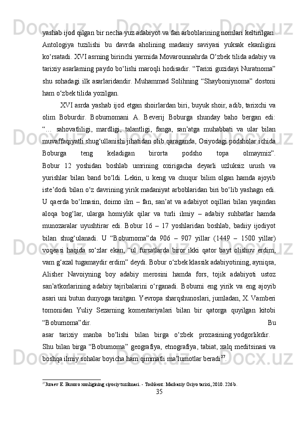 yashab ijod qilgan bir necha yuz adabiyot va fan arboblarining nomlari keltirilgan.
Antologiya   tuzilishi   bu   davrda   aholining   madaniy   saviyasi   yuksak   ekanligini
ko‘rsatadi. XVI asrning birinchi yarmida Movarounnahrda O‘zbek tilida adabiy va
tarixiy asarlarning paydo bo‘lishi maroqli hodisadir. “Tarixi guzidayi Nuratnoma”
shu   sohadagi   ilk   asarlaridandir.   Muhammad   Solihning   “Shayboniynoma”   dostoni
ham o‘zbek tilida yozilgan.
XVI asrda yashab ijod etgan shoirlardan biri, buyuk shoir, adib, tarixchi va
olim   Boburdir.   Boburnomani   A.   Beverij   Boburga   shunday   baho   bergan   edi:
“…   sahovatliligi,   mardligi,   talantligi,   fanga,   san’atga   muhabbati   va   ular   bilan
muvaffaqiyatli shug‘ullanishi jihatidan olib qaraganda, Osiyodagi podsholar ichida
Boburga   teng   keladigan   birorta   podsho   topa   olmaymiz”.
Bobur   12   yoshidan   boshlab   umrining   oxirigacha   deyarli   uzluksiz   urush   va
yurishlar   bilan   band   bo‘ldi.   Lekin,   u   keng   va   chuqur   bilim   olgan   hamda   ajoyib
iste’dodi bilan o‘z davrining yirik madaniyat arboblaridan biri bo‘lib yashagn edi.
U   qaerda   bo‘lmasin,   doimo   ilm   –   fan,   san’at   va   adabiyot   oqillari   bilan   yaqindan
aloqa   bog‘lar,   ularga   homiylik   qilar   va   turli   ilmiy   –   adabiy   suhbatlar   hamda
munozaralar   uyushtirar   edi.   Bobur   16   –   17   yoshlaridan   boshlab,   badiiy   ijodiyot
bilan   shug‘ulanadi.   U   “Boburnoma”da   906   –   907   yillar   (1449   –   1500   yillar)
voqeasi   haqida   so‘zlar   ekan,   “ul   fursatlarda   biror   ikki   qator   bayt   olishuv   erdim,
vam g‘azal tugamaydir erdim” deydi. Bobur o‘zbek klassik adabiyotining, ayniqsa,
Alisher   Navoiyning   boy   adabiy   merosini   hamda   fors,   tojik   adabiyoti   ustoz
san’atkorlarining   adabiy   tajribalarini   o‘rganadi.   Boburni   eng   yirik   va   eng   ajoyib
asari uni butun dunyoga tanitgan. Yevropa sharqshunoslari, jumladan, X. Vamberi
tomonidan   Yuliy   Sezarning   komentariyalari   bilan   bir   qatorga   quyilgan   kitobi
“Boburnoma”dir.   Bu
asar   tarixiy   manba   bo‘lishi   bilan   birga   o‘zbek   prozasining   yodgorlikdir.  
Shu bilan  birga “Boburnoma”  geografiya, etnografiya, tabiat, xalq meditsinasi  va
boshqa ilmiy sohalar boyicha ham qimmatli ma’lumotlar beradi 27
.
27
Juraev E. Buxoro xonligining siyosiy tuzilmasi. - Toshkent: Markaziy Osiyo tarixi, 2010. 2 26 b.
35 