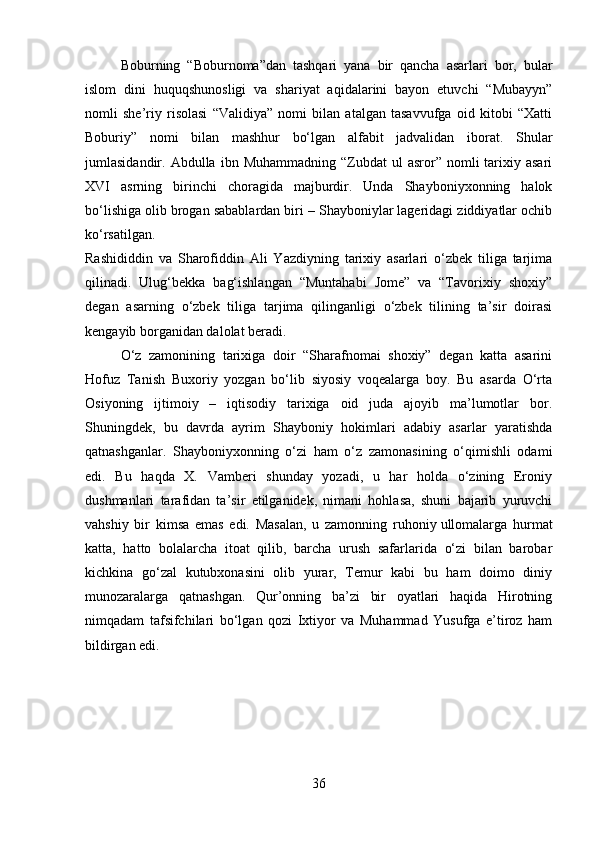 Boburning   “Boburnoma”dan   tashqari   yana   bir   qancha   asarlari   bor,   bular
islom   dini   huquqshunosligi   va   shariyat   aqidalarini   bayon   etuvchi   “Mubayyn”
nomli   she’riy   risolasi   “Validiya”   nomi   bilan   atalgan   tasavvufga   oid   kitobi   “Xatti
Boburiy”   nomi   bilan   mashhur   bo‘lgan   alfabit   jadvalidan   iborat.   Shular
jumlasidandir.  Abdulla  ibn  Muhammadning  “Zubdat  ul  asror”  nomli   tarixiy  asari
XVI   asrning   birinchi   choragida   majburdir.   Unda   Shayboniyxonning   halok
bo‘lishiga olib brogan sabablardan biri – Shayboniylar lageridagi ziddiyatlar ochib
ko‘rsatilgan.
Rashididdin   va   Sharofiddin   Ali   Yazdiyning   tarixiy   asarlari   o‘zbek   tiliga   tarjima
qilinadi.   Ulug‘bekka   bag‘ishlangan   “Muntahabi   Jome”   va   “Tavorixiy   shoxiy”
degan   asarning   o‘zbek   tiliga   tarjima   qilinganligi   o‘zbek   tilining   ta’sir   doirasi
kengayib borganidan dalolat beradi.
O‘z   zamonining   tarixiga   doir   “Sharafnomai   shoxiy”   degan   katta   asarini
Hofuz   Tanish   Buxoriy   yozgan   bo‘lib   siyosiy   voqealarga   boy.   Bu   asarda   O‘rta
Osiyoning   ijtimoiy   –   iqtisodiy   tarixiga   oid   juda   ajoyib   ma’lumotlar   bor.
Shuningdek,   bu   davrda   ayrim   Shayboniy   hokimlari   adabiy   asarlar   yaratishda
qatnashganlar.   Shayboniyxonning   o‘zi   ham   o‘z   zamonasining   o‘qimishli   odami
edi.   Bu   haqda   X.   Vamberi   shunday   yozadi,   u   har   holda   o‘zining   Eroniy
dushmanlari   tarafidan   ta’sir   etilganidek,   nimani   hohlasa,   shuni   bajarib   yuruvchi
vahshiy   bir   kimsa   emas   edi.   Masalan,   u   zamonning   ruhoniy   ullomalarga   hurmat
katta,   hatto   bolalarcha   itoat   qilib,   barcha   urush   safarlarida   o‘zi   bilan   barobar
kichkina   go‘zal   kutubxonasini   olib   yurar,   Temur   kabi   bu   ham   doimo   diniy
munozaralarga   qatnashgan.   Qur’onning   ba’zi   bir   oyatlari   haqida   Hirotning
nimqadam   tafsifchilari   bo‘lgan   qozi   Ixtiyor   va   Muhammad   Yusufga   e’tiroz   ham
bildirgan edi.
36 