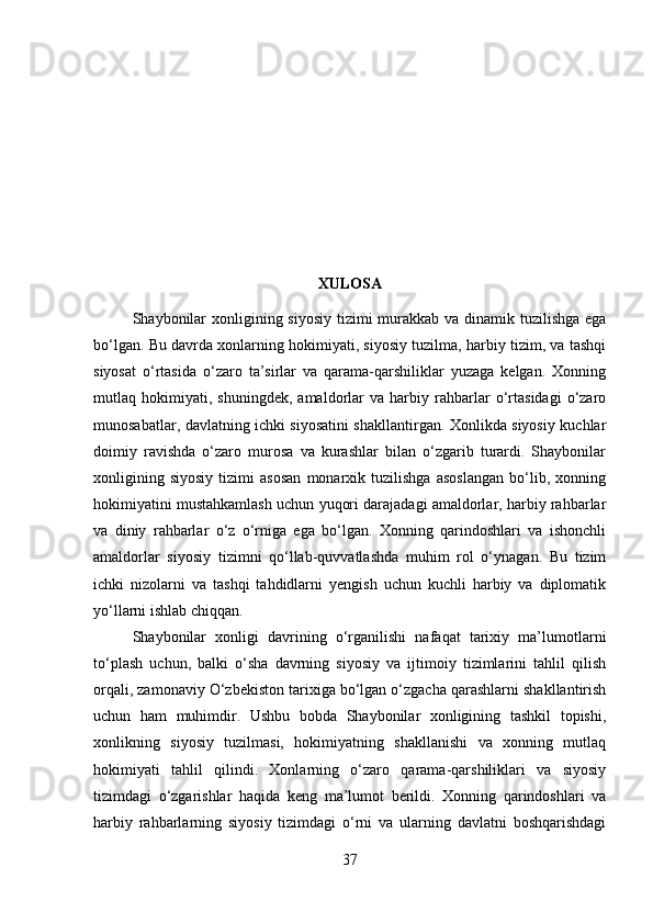 XULOSA
Shaybonilar  xonligining siyosiy tizimi  murakkab va dinamik tuzilishga ega
bo‘lgan. Bu davrda xonlarning hokimiyati, siyosiy tuzilma, harbiy tizim, va tashqi
siyosat   o‘rtasida   o‘zaro   ta’sirlar   va   qarama-qarshiliklar   yuzaga   kelgan.   Xonning
mutlaq   hokimiyati,   shuningdek,   amaldorlar   va   harbiy   rahbarlar   o‘rtasidagi   o‘zaro
munosabatlar, davlatning ichki siyosatini shakllantirgan. Xonlikda siyosiy kuchlar
doimiy   ravishda   o‘zaro   murosa   va   kurashlar   bilan   o‘zgarib   turardi.   Shaybonilar
xonligining   siyosiy   tizimi   asosan   monarxik   tuzilishga   asoslangan   bo‘lib,   xonning
hokimiyatini mustahkamlash uchun yuqori darajadagi amaldorlar, harbiy rahbarlar
va   diniy   rahbarlar   o‘z   o‘rniga   ega   bo‘lgan.   Xonning   qarindoshlari   va   ishonchli
amaldorlar   siyosiy   tizimni   qo‘llab-quvvatlashda   muhim   rol   o‘ynagan.   Bu   tizim
ichki   nizolarni   va   tashqi   tahdidlarni   yengish   uchun   kuchli   harbiy   va   diplomatik
yo‘llarni ishlab chiqqan.
Shaybonilar   xonligi   davrining   o‘rganilishi   nafaqat   tarixiy   ma’lumotlarni
to‘plash   uchun,   balki   o‘sha   davrning   siyosiy   va   ijtimoiy   tizimlarini   tahlil   qilish
orqali, zamonaviy O‘zbekiston tarixiga bo‘lgan o‘zgacha qarashlarni shakllantirish
uchun   ham   muhimdir.   Ushbu   bobda   Shaybonilar   xonligining   tashkil   topishi,
xonlikning   siyosiy   tuzilmasi,   hokimiyatning   shakllanishi   va   xonning   mutlaq
hokimiyati   tahlil   qilindi.   Xonlarning   o‘zaro   qarama-qarshiliklari   va   siyosiy
tizimdagi   o‘zgarishlar   haqida   keng   ma’lumot   berildi.   Xonning   qarindoshlari   va
harbiy   rahbarlarning   siyosiy   tizimdagi   o‘rni   va   ularning   davlatni   boshqarishdagi
37 