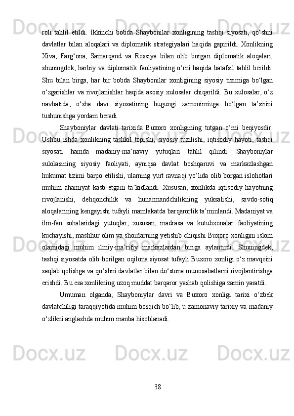 roli   tahlil   etildi.   Ikkinchi   bobda   Shaybonilar   xonligining   tashqi   siyosati,   qo‘shni
davlatlar   bilan   aloqalari   va   diplomatik   strategiyalari   haqida   gapirildi.   Xonlikning
Xiva,   Farg‘ona,   Samarqand   va   Rossiya   bilan   olib   borgan   diplomatik   aloqalari,
shuningdek, harbiy va diplomatik faoliyatining o‘rni  haqida batafsil  tahlil berildi.
Shu   bilan   birga,   har   bir   bobda   Shaybonilar   xonligining   siyosiy   tizimiga   bo‘lgan
o‘zgarishlar va rivojlanishlar haqida asosiy xulosalar chiqarildi. Bu xulosalar, o‘z
navbatida,   o‘sha   davr   siyosatining   bugungi   zamonimizga   bo‘lgan   ta’sirini
tushunishga yordam beradi.
Shayboniylar   davlati   tarixida   Buxoro   xonligining   tutgan   o‘rni   beqiyosdir.
Ushbu   ishda   xonlikning   tashkil   topishi,   siyosiy   tuzilishi,   iqtisodiy   hayoti,   tashqi
siyosati   hamda   madaniy-ma’naviy   yutuqlari   tahlil   qilindi.   Shayboniylar
sulolasining   siyosiy   faoliyati,   ayniqsa   davlat   boshqaruvi   va   markazlashgan
hukumat tizimi barpo etilishi, ularning yurt ravnaqi yo‘lida olib borgan islohotlari
muhim   ahamiyat   kasb   etgani   ta’kidlandi.   Xususan,   xonlikda   iqtisodiy   hayotning
rivojlanishi,   dehqonchilik   va   hunarmandchilikning   yuksalishi,   savdo-sotiq
aloqalarining kengayishi tufayli mamlakatda barqarorlik ta’minlandi. Madaniyat va
ilm-fan   sohalaridagi   yutuqlar,   xususan,   madrasa   va   kutubxonalar   faoliyatining
kuchayishi, mashhur olim va shoirlarning yetishib chiqishi Buxoro xonligini islom
olamidagi   muhim   ilmiy-ma’rifiy   markazlardan   biriga   aylantirdi.   Shuningdek,
tashqi siyosatda olib borilgan oqilona siyosat tufayli Buxoro xonligi o‘z mavqeini
saqlab qolishga va qo‘shni davlatlar bilan do‘stona munosabatlarni rivojlantirishga
erishdi. Bu esa xonlikning uzoq muddat barqaror yashab qolishiga zamin yaratdi. 
Umuman   olganda,   Shayboniylar   davri   va   Buxoro   xonligi   tarixi   o‘zbek
davlatchiligi taraqqiyotida muhim bosqich bo‘lib, u zamonaviy tarixiy va madaniy
o‘zlikni anglashda muhim manba hisoblanadi.
38 