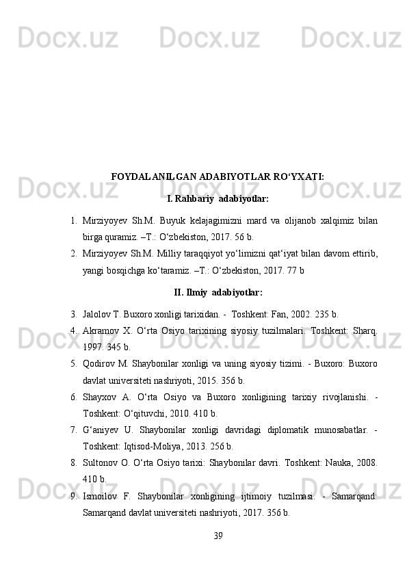 FOYDALANILGAN ADABIYOTLAR RO‘YXATI:
I. Rahbariy  adabiyotlar:
1. Mirziyoyev   Sh.M.   Buyuk   kelajagimizni   mard   va   olijanob   xalqimiz   bilan
birga quramiz. –T.: O‘zbekiston, 2017. 56 b.
2. Mirziyoyev Sh.M. Milliy taraqqiyot yo‘limizni qat‘iyat bilan davom ettirib,
yangi bosqichga ko‘taramiz. –T.: O‘zbekiston, 2017. 77 b
II. Ilmiy  adabiyotlar:
3. Jalolov T. Buxoro xonligi tarixidan. -  Toshkent: Fan, 2002. 235 b.
4. Akramov   X.   O‘rta   Osiyo   tarixining   siyosiy   tuzilmalari.   Toshkent:   Sharq.
1997. 345 b.
5. Qodirov M. Shaybonilar  xonligi  va uning siyosiy  tizimi. - Buxoro:  Buxoro
davlat universiteti nashriyoti, 2015. 356 b.
6. Shayxov   A.   O‘rta   Osiyo   va   Buxoro   xonligining   tarixiy   rivojlanishi.   -
Toshkent: O‘qituvchi, 2010. 410 b.
7. G‘aniyev   U.   Shaybonilar   xonligi   davridagi   diplomatik   munosabatlar.   -
Toshkent: Iqtisod-Moliya, 2013. 256 b.
8. Sultonov O. O‘rta Osiyo tarixi: Shaybonilar davri.   Toshkent:  Nauka, 2008.
410 b.
9. Ismoilov   F.   Shaybonilar   xonligining   ijtimoiy   tuzilmasi.   -   Samarqand:
Samarqand davlat universiteti nashriyoti, 2017.  356 b.
39 