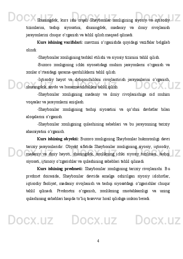 Shuningdek,   kurs   ishi   orqali   Shaybonilar   xonligining   siyosiy   va   iqtisodiy
tizimlarini,   tashqi   siyosatini,   shuningdek,   madaniy   va   ilmiy   rivojlanish
jarayonlarini chuqur o‘rganish va tahlil qilish maqsad qilinadi.
Kurs   ishining   vazifalari:   mavzuni   o‘rganishda   quyidagi   vazifalar   belgilab
olindi:
-Shaybonilar xonligining tashkil etilishi va siyosiy tizimini tahlil qilish.
-Buxoro   xonligining   ichki   siyosatidagi   muhim   jarayonlarni   o‘rganish   va
xonlar o‘rtasidagi qarama-qarshiliklarni tahlil qilish.
-Iqtisodiy   hayot   va   dehqonchilikni   rivojlantirish   jarayonlarini   o‘rganish,
shuningdek, savdo va hunarmandchilikni tahlil qilish.
-Shaybonilar   xonligining   madaniy   va   ilmiy   rivojlanishiga   oid   muhim
voqealar va jarayonlarni aniqlash.
-Shaybonilar   xonligining   tashqi   siyosatini   va   qo‘shni   davlatlar   bilan
aloqalarini o‘rganish.
-Shaybonilar   xonligining   qulashining   sabablari   va   bu   jarayonning   tarixiy
ahamiyatini o‘rganish.
Kurs ishining obyekti:   Buxoro xonligining Shaybonilar hukmronligi davri
tarixiy   jarayonlaridir.   Obyekt   sifatida   Shaybonilar   xonligining   siyosiy,   iqtisodiy,
madaniy   va   diniy   hayoti,   shuningdek,   xonlikning   ichki   siyosiy   tuzilmasi,   tashqi
siyosati, ijtimoiy o‘zgarishlar va qulashining sabablari tahlil qilinadi.
Kurs   ishining   predmeti:   Shaybonilar   xonligining   tarixiy   rivojlanishi.   Bu
predmet   doirasida,   Shaybonilar   davrida   amalga   oshirilgan   siyosiy   islohotlar,
iqtisodiy   faoliyat,   madaniy   rivojlanish   va   tashqi   siyosatdagi   o‘zgarishlar   chuqur
tahlil   qilinadi.   Predmetni   o‘rganish,   xonlikning   mustahkamligi   va   uning
qulashining sabablari haqida to‘liq tasavvur hosil qilishga imkon beradi.
4 