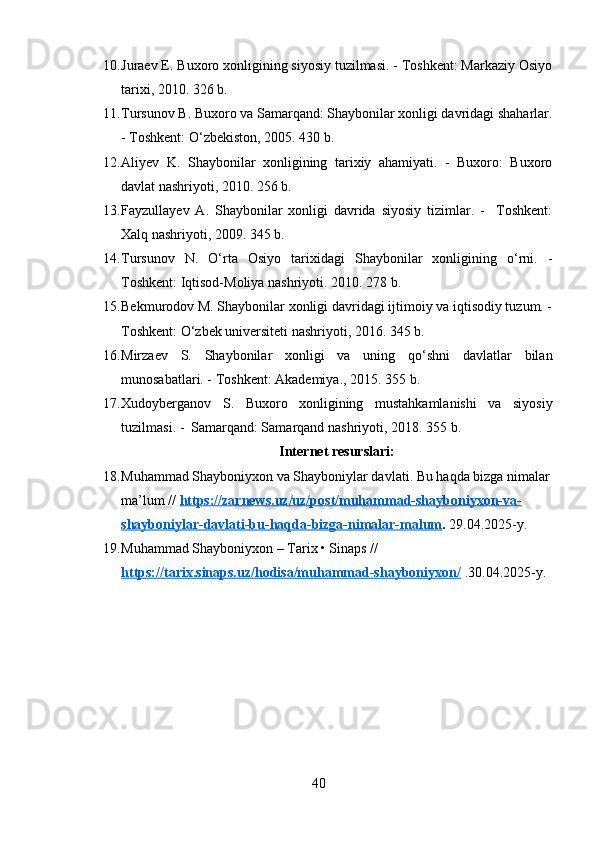 10. Juraev E. Buxoro xonligining siyosiy tuzilmasi. - Toshkent: Markaziy Osiyo
tarixi, 2010. 326 b.
11. Tursunov B. Buxoro va Samarqand: Shaybonilar xonligi davridagi shaharlar.
- Toshkent: O‘zbekiston, 2005. 430 b.
12. Aliyev   K.   Shaybonilar   xonligining   tarixiy   ahamiyati.   -   Buxoro:   Buxoro
davlat nashriyoti, 2010.  256 b.
13. Fayzullayev   A.   Shaybonilar   xonligi   davrida   siyosiy   tizimlar.   -     Toshkent:
Xalq nashriyoti, 2009. 345 b.
14. Tursunov   N.   O‘rta   Osiyo   tarixidagi   Shaybonilar   xonligining   o‘rni.   -
Toshkent: Iqtisod-Moliya nashriyoti. 2010. 278 b.
15. Bekmurodov M. Shaybonilar xonligi davridagi ijtimoiy va iqtisodiy tuzum. -
Toshkent: O‘zbek universiteti nashriyoti, 2016. 345 b.
16. Mirzaev   S.   Shaybonilar   xonligi   va   uning   qo‘shni   davlatlar   bilan
munosabatlari. - Toshkent: Akademiya., 2015. 355 b.
17. Xudoyberganov   S .   Buxoro   xonligining   mustahkamlanishi   va   siyosiy
tuzilmasi . -  Samarqand: Samarqand nashriyoti, 2018.  355 b.
Internet resurslari:
18. Muhammad Shayboniyxon va Shayboniylar davlati. Bu haqda bizga nimalar
ma’lum  //  https://zarnews.uz/uz/post/muhammad-shayboniyxon-va-
shayboniylar-davlati-bu-haqda-bizga-nimalar-malum .  29.04.2025-y.
19. Muhammad Shayboniyxon – Tarix • Sinaps //  
https://tarix.sinaps.uz/hodisa/muhammad-shayboniyxon/   .30.04.2025-y.
40 