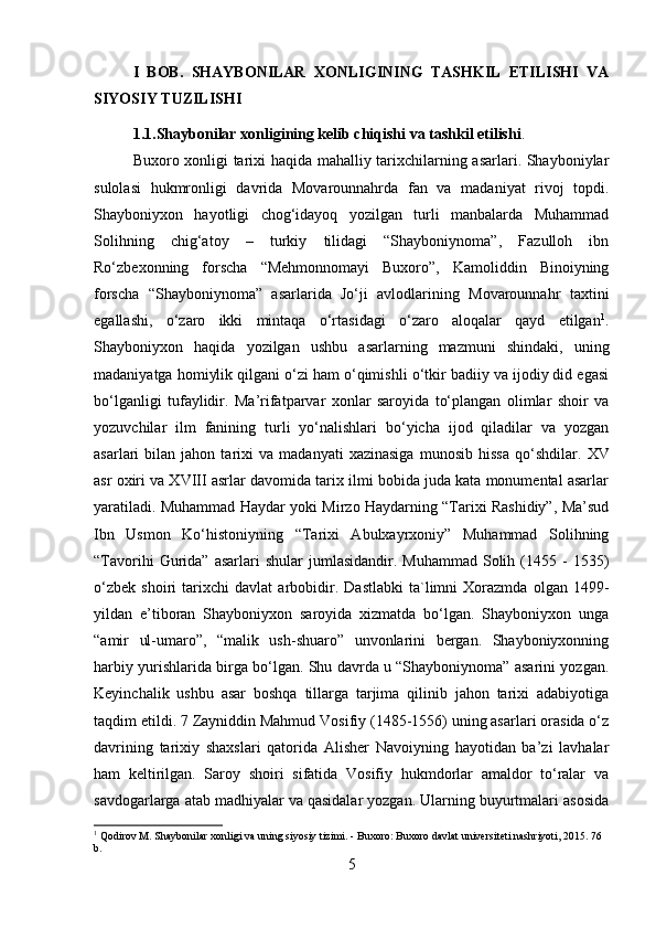 I   BOB.   SHAYBONILAR   XONLIGINING   TASHKIL   ETILISHI   VA
SIYOSIY TUZILISHI
1.1.Shaybonilar xonligining kelib chiqishi va tashkil etilishi . 
Buxoro xonligi tarixi haqida mahalliy tarixchilarning asarlari. Shayboniylar
sulolasi   hukmronligi   davrida   Movarounnahrda   fan   va   madaniyat   rivoj   topdi.
Shayboniyxon   hayotligi   chog‘idayoq   yozilgan   turli   manbalarda   Muhammad
Solihning   chig‘atoy   –   turkiy   tilidagi   “Shayboniynoma”,   Fazulloh   ibn
Ro‘zbexonning   forscha   “Mehmonnomayi   Buxoro”,   Kamoliddin   Binoiyning
forscha   “Shayboniynoma”   asarlarida   Jo‘ji   avlodlarining   Movarounnahr   taxtini
egallashi,   o‘zaro   ikki   mintaqa   o‘rtasidagi   o‘zaro   aloqalar   qayd   etilgan 1
.
Shayboniyxon   haqida   yozilgan   ushbu   asarlarning   mazmuni   shindaki,   uning
madaniyatga homiylik qilgani o‘zi ham o‘qimishli o‘tkir badiiy va ijodiy did egasi
bo‘lganligi   tufaylidir.   Ma’rifatparvar   xonlar   saroyida   to‘plangan   olimlar   shoir   va
yozuvchilar   ilm   fanining   turli   yo‘nalishlari   bo‘yicha   ijod   qiladilar   va   yozgan
asarlari   bilan   jahon  tarixi   va   madanyati   xazinasiga   munosib   hissa   qo‘shdilar.   XV
asr oxiri va XVIII asrlar davomida tarix ilmi bobida juda kata monumental asarlar
yaratiladi. Muhammad Haydar yoki Mirzo Haydarning “Tarixi Rashidiy”, Ma’sud
Ibn   Usmon   Ko‘histoniyning   “Tarixi   Abulxayrxoniy”   Muhammad   Solihning
“Tavorihi  Gurida”  asarlari   shular  jumlasidandir.  Muhammad   Solih  (1455  -   1535)
o‘zbek   shoiri   tarixchi   davlat   arbobidir.   Dastlabki   ta`limni   Xorazmda   olgan   1499-
yildan   e’tiboran   Shayboniyxon   saroyida   xizmatda   bo‘lgan.   Shayboniyxon   unga
“amir   ul-umaro”,   “malik   ush-shuaro”   unvonlarini   bergan.   Shayboniyxonning
harbiy yurishlarida birga bo‘lgan. Shu davrda u “Shayboniynoma” asarini yozgan.
Keyinchalik   ushbu   asar   boshqa   tillarga   tarjima   qilinib   jahon   tarixi   adabiyotiga
taqdim etildi. 7 Zayniddin Mahmud Vosifiy (1485-1556) uning asarlari orasida o‘z
davrining   tarixiy   shaxslari   qatorida   Alisher   Navoiyning   hayotidan   ba’zi   lavhalar
ham   keltirilgan.   Saroy   shoiri   sifatida   Vosifiy   hukmdorlar   amaldor   to‘ralar   va
savdogarlarga atab madhiyalar va qasidalar yozgan. Ularning buyurtmalari asosida
1
 Qodirov M. Shaybonilar xonligi va uning siyosiy tizimi. - Buxoro: Buxoro davlat universiteti nashriyoti, 2015.  7 6 
b.
5 