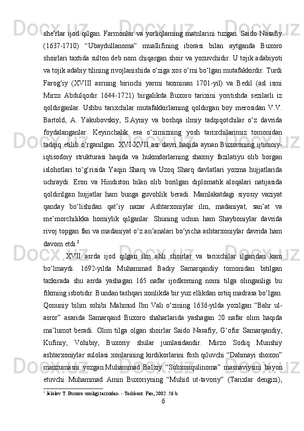 she’rlar   ijod   qilgan.   Farmonlar   va   yorliqlarning   matnlarini   tuzgan.   Saido   Nasafiy
(1637-1710)   “Ubaydullanoma”   muallifining   iborasi   bilan   aytganda   Buxoro
shoirlari taxtida sulton deb nom chiqargan shoir va yozuvchidir. U tojik adabiyoti
va tojik adabiy tilining rivojlanishida o‘ziga xos o‘rni bo‘lgan mutafakkirdir. Turdi
Farog‘iy   (XVIII   asrning   birinchi   yarmi   taxminan   1701-yil)   va   Bedil   (asl   ismi
Mirzo   Abdulqodir   1644-1721)   birgalikda   Buxoro   tarixini   yoritishda   sezilarli   iz
qoldirganlar.   Ushbu   tarixchilar   mutafakkirlarning   qoldirgan   boy   merosidan   V.V.
Bartold,   A.   Yakubovskiy,   S.Ayniy   va   boshqa   ilmiy   tadqiqotchilar   o‘z   davrida
foydalanganlar.   Keyinchalik   esa   o‘zimizning   yosh   tarixchilarimiz   tomonidan
tadqiq  etilib  o‘rganilgan.  XVI-XVII   asr   davri   haqida  aynan  Buxoroning  ijtimoiy-
iqtisodoiy   strukturasi   haqida   va   hukmdorlarning   shaxsiy   fazilatiyu   olib   borgan
islohotlari   to‘g‘risida   Yaqin   Sharq   va   Uzoq   Sharq   davlatlari   yozma   hujjatlarida
uchraydi.   Eron   va   Hindiston   bilan   olib   borilgan   diplomatik   aloqalari   natijasida
qoldirilgan   hujjatlar   ham   bunga   guvohlik   beradi.   Mamlakatdagi   siyosiy   vaziyat
qanday   bo‘lishidan   qat’iy   nazar   Ashtarxoniylar   ilm,   madaniyat,   san’at   va
me’morchilikka   homiylik   qilganlar.   Shuning   uchun   ham   Shayboniylar   davrida
rivoj topgan fan va madaniyat o‘z an’analari bo‘yicha ashtarxoniylar davrida ham
davom etdi. 2
  XVII   asrda   ijod   qilgan   ilm   ahli   shoirlar   va   tarixchilar   ilgaridan   kam
bo‘lmaydi.   1692-yilda   Muhammad   Badiy   Samarqandiy   tomonidan   bitilgan
tazkirada   shu   asrda   yashagan   165   nafar   ijodkorning   nomi   tilga   olinganligi   bu
fikrning isbotidir. Bundan tashqari xonlikda bir yuz ellikdan ortiq madrasa bo‘lgan.
Qonuniy   bilim   sohibi   Mahmud   Ibn   Vali   o‘zining   1636-yilda   yozilgan   “Bahr   ul-
asror”   asarida   Samarqand   Buxoro   shaharlarida   yashagan   20   nafar   olim   haqida
ma’lumot   beradi.   Olim   tilga   olgan   shoirlar   Saido   Nasafiy,   G‘ofur   Samarqandiy,
Kufiniy,   Vohibiy,   Buxoriy   shular   jumlasidandir.   Mirzo   Sodiq   Munshiy
ashtarxoniylar sulolasi xonlarining kirdikorlarini fosh qiluvchi “Dahmayi shoxon”
manzumasni   yozgan.Muhammad   Balxiy   “Subxonqulinoma”   masnaviysini   bayon
etuvchi   Muhammad   Amin   Buxoriyning   “Muhid   ut-tavoriy”   (Tarixlar   dengizi),
2
  Jalolov   T. Buxoro xonligi tarixidan.  -  Toshkent: Fan , 2002.  56 b.
6 