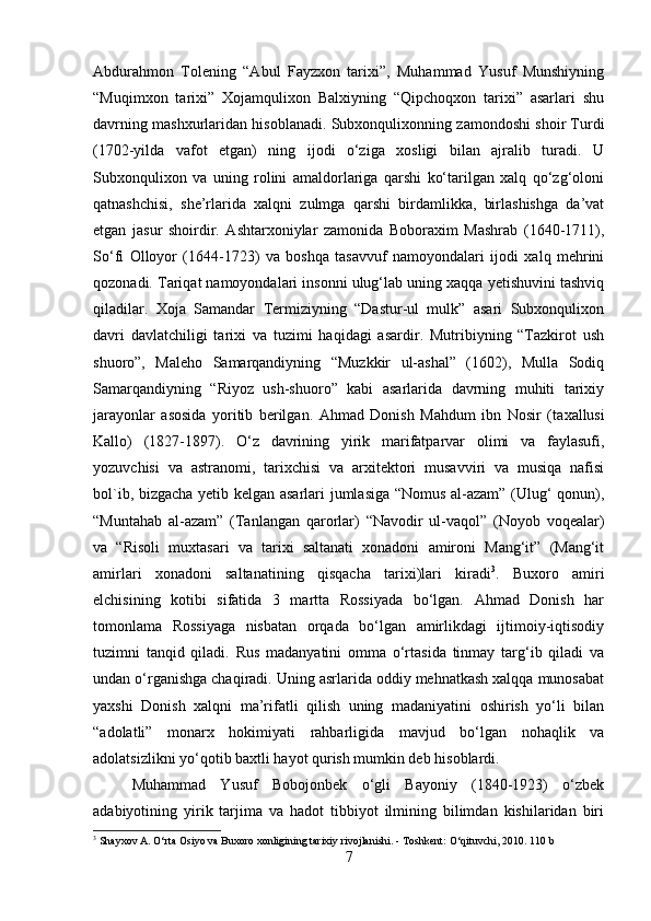 Abdurahmon   Tolening   “Abul   Fayzxon   tarixi”,   Muhammad   Yusuf   Munshiyning
“Muqimxon   tarixi”   Xojamqulixon   Balxiyning   “Qipchoqxon   tarixi”   asarlari   shu
davrning mashxurlaridan hisoblanadi. Subxonqulixonning zamondoshi shoir Turdi
(1702-yilda   vafot   etgan)   ning   ijodi   o‘ziga   xosligi   bilan   ajralib   turadi.   U
Subxonqulixon   va   uning   rolini   amaldorlariga   qarshi   ko‘tarilgan   xalq   qo‘zg‘oloni
qatnashchisi,   she’rlarida   xalqni   zulmga   qarshi   birdamlikka,   birlashishga   da’vat
etgan   jasur   shoirdir.   Ashtarxoniylar   zamonida   Boboraxim   Mashrab   (1640-1711),
So‘fi   Olloyor   (1644-1723)   va   boshqa   tasavvuf   namoyondalari   ijodi   xalq   mehrini
qozonadi. Tariqat namoyondalari insonni ulug‘lab uning xaqqa yetishuvini tashviq
qiladilar.   Xoja   Samandar   Termiziyning   “Dastur-ul   mulk”   asari   Subxonqulixon
davri   davlatchiligi   tarixi   va   tuzimi   haqidagi   asardir.   Mutribiyning   “Tazkirot   ush
shuoro”,   Maleho   Samarqandiyning   “Muzkkir   ul-ashal”   (1602),   Mulla   Sodiq
Samarqandiyning   “Riyoz   ush-shuoro”   kabi   asarlarida   davrning   muhiti   tarixiy
jarayonlar   asosida   yoritib   berilgan.   Ahmad   Donish   Mahdum   ibn   Nosir   (ta х allusi
Kallo)   (1827-1897).   O‘z   davrining   yirik   marifatparvar   olimi   va   faylasufi,
yozuvchisi   va   astranomi,   tarixchisi   va   arxitektori   musavviri   va   musiqa   nafisi
bol`ib, bizgacha yetib kelgan asarlari jumlasiga “Nomus al-azam” (Ulug‘ qonun),
“Muntahab   al-azam”   (Tanlangan   qarorlar)   “Navodir   ul-vaqol”   (Noyob   voqealar)
va   “Risoli   muxtasari   va   tarixi   saltanati   xonadoni   amironi   Mang‘it”   (Mang‘it
amirlari   xonadoni   saltanatining   qisqacha   tarixi)lari   kiradi 3
.   Buxoro   amiri
elchisining   kotibi   sifatida   3   martta   Rossiyada   bo‘lgan.   Ahmad   Donish   har
tomonlama   Rossiyaga   nisbatan   orqada   bo‘lgan   amirlikdagi   ijtimoiy-iqtisodiy
tuzimni   tanqid   qiladi.   Rus   madanyatini   omma   o‘rtasida   tinmay   targ‘ib   qiladi   va
undan o‘rganishga chaqiradi. Uning asrlarida oddiy mehnatkash xalqqa munosabat
yaxshi   Donish   xalqni   ma’rifatli   qilish   uning   madaniyatini   oshirish   yo‘li   bilan
“adolatli”   monarx   hokimiyati   rahbarligida   mavjud   bo‘lgan   nohaqlik   va
adolatsizlikni yo‘qotib baxtli hayot qurish mumkin deb hisoblardi.
Muhammad   Yusuf   Bobojonbek   o‘gli   Bayoniy   (1840-1923)   o‘zbek
adabiyotining   yirik   tarjima   va   hadot   tibbiyot   ilmining   bilimdan   kishilaridan   biri
3
 Shayxov A. O‘rta Osiyo va Buxoro xonligining tarixiy rivojlanishi. - Toshkent: O‘qituvchi, 2010.  1 10 b
7 