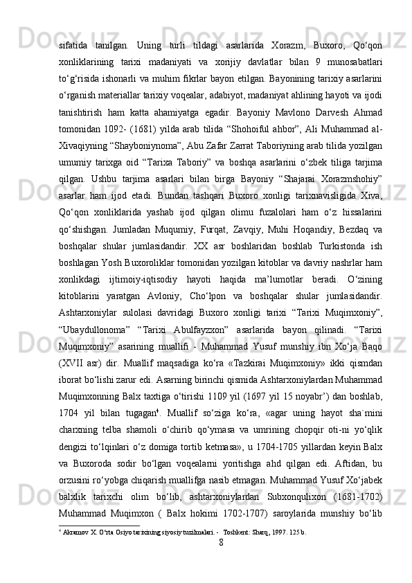 sifatida   tanilgan.   Uning   turli   tildagi   asarlarida   Xorazm,   Buxoro,   Qo‘qon
xonliklarining   tarixi   madaniyati   va   xorijiy   davlatlar   bilan   9   munosabatlari
to‘g‘risida ishonarli va muhim fikrlar bayon etilgan. Bayonining tarixiy asarlarini
o‘rganish materiallar tarixiy voqealar, adabiyot, madaniyat ahlining hayoti va ijodi
tanishtirish   ham   katta   ahamiyatga   egadir.   Bayoniy   Mavlono   Darvesh   Ahmad
tomonidan   1092-   (1681)   yilda   arab   tilida   “Shohoiful   ahbor”,   Ali   Muhammad   al-
Xivaqiyning “Shayboniynoma”, Abu Zafar Zarrat Taboriyning arab tilida yozilgan
umumiy   tarixga   oid   “Tarixa   Taboriy”   va   boshqa   asarlarini   o‘zbek   tiliga   tarjima
qilgan.   Ushbu   tarjima   asarlari   bilan   birga   Bayoniy   “Shajarai   Xorazmshohiy”
asarlar   ham   ijod   etadi.   Bundan   tashqari   Buxoro   xonligi   tarixnavisligida   Xiva,
Qo‘qon   xonliklarida   yashab   ijod   qilgan   olimu   fuzalolari   ham   o‘z   hissalarini
qo‘shishgan.   Jumladan   Muqumiy,   Furqat,   Zavqiy,   Muhi   Hoqandiy,   Bezdaq   va
boshqalar   shular   jumlasidandir.   XX   asr   boshlaridan   boshlab   Turkistonda   ish
boshlagan Yosh Buxoroliklar tomonidan yozilgan kitoblar va davriy nashrlar ham
xonlikdagi   ijtimoiy-iqtisodiy   hayoti   haqida   ma’lumotlar   beradi.   O‘zining
kitoblarini   yaratgan   Avloniy,   Cho‘lpon   va   boshqalar   shular   jumlasidandir.
Ashtarxoniylar   sulolasi   davridagi   Buxoro   xonligi   tarixi   “Tarixi   Muqimxoniy”,
“Ubaydullonoma”   “Tarixi   Abulfayzxon”   asarlarida   bayon   qilinadi.   “Tarixi
Muqimxoniy”   asarining   muallifi   -   Muhammad   Yusuf   munshiy   ibn   Xo‘ja   Baqo
(XVII   asr)   dir.   Muallif   maqsadiga   ko‘ra   «Tazkirai   Muqimxoniy»   ikki   qismdan
iborat bo‘lishi zarur edi. Asarning birinchi qismida Ashtarxoniylardan Muhammad
Muqimxonning Balx taxtiga o‘tirishi 1109 yil (1697 yil 15 noyabr’) dan boshlab,
1704   yil   bilan   tugagan 4
.   Muallif   so‘ziga   ko‘ra,   «agar   uning   hayot   sha`mini
charxning   telba   shamoli   o‘chirib   qo‘ymasa   va   umrining   chopqir   oti-ni   yo‘qlik
dengizi to‘lqinlari  o‘z domiga tortib ketmasa»,  u 1704-1705 yillardan keyin Balx
va   Buxoroda   sodir   bo‘lgan   voqealarni   yoritishga   ahd   qilgan   edi.   Aftidan,   bu
orzusini ro‘yobga chiqarish muallifga nasib etmagan. Muhammad Yusuf Xo‘jabek
balxlik   tarixchi   olim   bo‘lib,   ashtarxoniylardan   Subxonqulixon   (1681-1702)
Muhammad   Muqimxon   (   Balx   hokimi   1702-1707)   saroylarida   munshiy   bo‘lib
4
 Akramov X. O‘rta Osiyo tarixining siyosiy tuzilmalari. -  Toshkent: Sharq, 1997. 125 b.
8 
