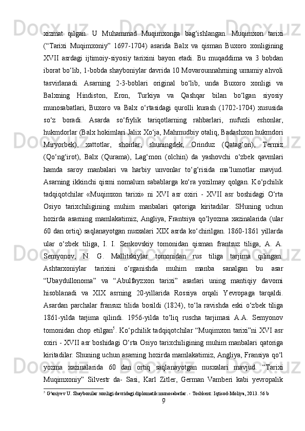 xizmat   qilgan.   U   Muhammad   Muqimxonga   bag‘ishlangan.   Muqimxon   tarixi
(“Tarixi   Muqimxoniy”   1697-1704)   asarida   Balx   va   qisman   Buxoro   xonligining
XVII   asrdagi   ijtimoiy-siyosiy   tarixini   bayon   etadi.   Bu   muqaddima   va   3   bobdan
iborat bo‘lib, 1-bobda shayboniylar davrida 10 Movarounnahrning umumiy ahvoli
tasvirlanadi.   Asarning   2-3-boblari   original   bo‘lib,   unda   Buxoro   xonligi   va
Balxning   Hindiston,   Eron,   Turkiya   va   Qashqar   bilan   bo‘lgan   siyosiy
munosabatlari,   Buxoro   va   Balx   o‘rtasidagi   qurolli   kurash   (1702-1704)   xususida
so‘z   boradi.   Asarda   so‘fiylik   tariqotlarning   rahbarlari,   nufuzli   eshonlar,
hukmdorlar (Balx hokimlari Jalix Xo‘ja, Mahmudbiy otaliq, Badashxon hukmdori
Miryorbek),   xattotlar,   shoirlar,   shuningdek,   Orinduz   (Qatag‘on),   Termiz
(Qo‘ng‘irot),   Balx   (Qurama),   Lag‘mon   (olchin)   da   yashovchi   o‘zbek   qavmlari
hamda   saroy   manbalari   va   harbiy   unvonlar   to‘g‘risida   ma’lumotlar   mavjud.
Asarning   ikkinchi   qismi   nomalum   sabablarga   ko‘ra   yozilmay   qolgan.   Ko‘pchilik
tadqiqotchilar   «Muqimxon   tarixi»   ni   XVI   asr   oxiri   -   XVII   asr   boshidagi   O‘rta
Osiyo   tarixchiligining   muhim   manbalari   qatoriga   kiritadilar.   SHuning   uchun
hozirda   asarning   mamlakatimiz,   Angliya,   Frantsiya   qo‘lyozma   xazinalarida   (ular
60 dan ortiq) saqlanayotgan nusxalari XIX asrda ko‘chirilgan. 1860-1861 yillarda
ular   o‘zbek   tiliga,   I.   I.   Senkovskiy   tomonidan   qisman   frantsuz   tiliga,   A.   A.
Semyonov,   N.   G.   Mallitskiylar   tomonidan   rus   tiliga   tarjima   qilingan.
Ashtarxoniylar   tarixini   o‘rganishda   muhim   manba   sanalgan   bu   asar
“Ubaydullonoma”   va   “Abulfayzxon   tarixi”   asarlari   uning   mantiqiy   davomi
hisoblanadi   va   XIX   asrning   20-yillarida   Rossiya   orqali   Yevropaga   tarqaldi.
Asardan   parchalar   fransuz   tilida   bosildi   (1824),   to‘la   ravishda   eski   o‘zbek   tiliga
1861-yilda   tarjima   qilindi.   1956-yilda   to‘liq   ruscha   tarjimasi   A.A.   Semyonov
tomonidan  chop  etilgan 5
.  Ko‘pchilik  tadqiqotchilar  “Muqimxon   tarixi”ni  XVI   asr
oxiri - XVII asr boshidagi O‘rta Osiyo tarixchiligining muhim manbalari qatoriga
kiritadilar. Shuning uchun asarning hozirda mamlakatimiz, Angliya, Fransiya qo‘l
yozma   xazinalarida   60   dan   ortiq   saqlanayotgan   nusxalari   mavjud.   “Tarixi
Muqimxoniy”   Silvestr   da-   Sasi,   Karl   Zitler,   German   Vamberi   kabi   yevropalik
5
 G‘aniyev U. Shaybonilar xonligi davridagi diplomatik munosabatlar. - Toshkent: Iqtisod-Moliya, 2013.  56 b
9 
