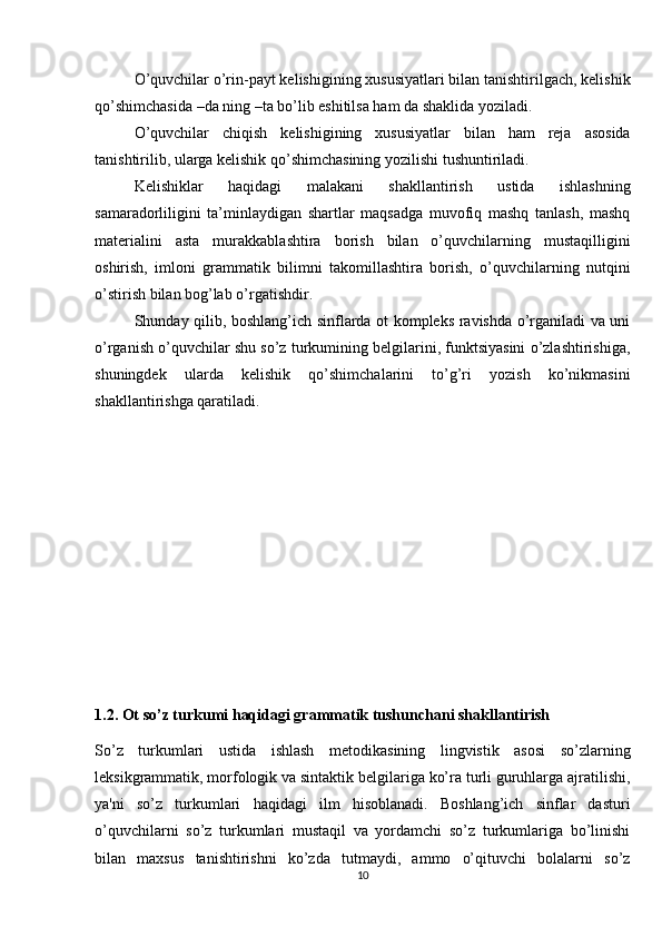 O’quvchilar o’rin-payt kelishigining xususiyatlari bilan tanishtirilgach, kelishik
qo’shimchasida –da ning –ta bo’lib eshitilsa ham da shaklida yoziladi. 
O’quvchilar   chiqish   kelishigining   xususiyatlar   bilan   ham   reja   asosida
tanishtirilib, ularga kelishik qo’shimchasining yozilishi tushuntiriladi.
Kelishiklar   haqidagi   malakani   shakllantirish   ustida   ishlashning
samaradorliligini   ta’minlaydigan   shartlar   maqsadga   muvofiq   mashq   tanlash,   mashq
materialini   asta   murakkablashtira   borish   bilan   o’quvchilarning   mustaqilligini
oshirish,   imloni   grammatik   bilimni   takomillashtira   borish,   o’quvchilarning   nutqini
o’stirish bilan bog’lab o’rgatishdir.
Shunday qilib, boshlang’ich sinflarda ot kompleks ravishda o’rganiladi va uni
o’rganish o’quvchilar shu so’z turkumining belgilarini, funktsiyasini o’zlashtirishiga,
shuningdek   ularda   kelishik   qo’shimchalarini   to’g’ri   yozish   ko’nikmasini
shakllantirishga qaratiladi. 
1.2.  Ot  so’z turkumi  haqidagi grammatik tushunchani shakllantirish
So’z   turkumlari   ustida   ishlash   metodikasining   lingvistik   asosi   so’zlarning
leksikgrammatik, morfologik va sintaktik belgilariga ko’ra turli guruhlarga ajratilishi,
ya'ni   so’z   turkumlari   haqidagi   ilm   hisoblanadi.   Boshlang’ich   sinflar   dasturi
o’quvchilarni   so’z   turkumlari   mustaqil   va   yordamchi   so’z   turkumlariga   bo’linishi
bilan   maxsus   tanishtirishni   ko’zda   tutmaydi,   ammo   o’qituvchi   bolalarni   so’z
10 