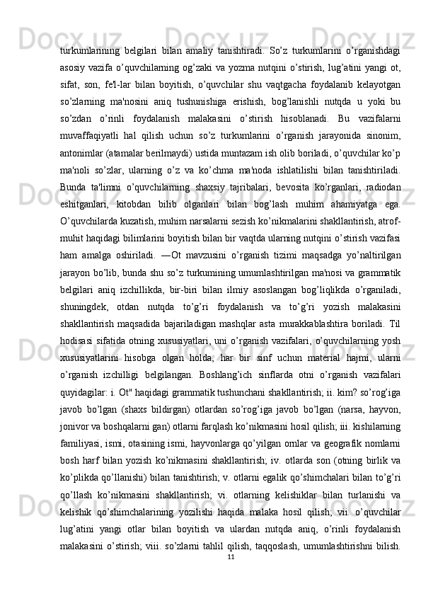 turkumlarining   belgilari   bilan   amaliy   tanishtiradi.   So’z   turkumlarini   o’rganishdagi
asosiy vazifa o’quvchilarning og’zaki  va yozma nutqini  o’stirish, lug’atini  yangi  ot,
sifat,   son,   fe'l-lar   bilan   boyitish,   o’quvchilar   shu   vaqtgacha   foydalanib   kelayotgan
so’zlarning   ma'nosini   aniq   tushunishiga   erishish,   bog’lanishli   nutqda   u   yoki   bu
so’zdan   o’rinli   foydalanish   malakasini   o’stirish   hisoblanadi.   Bu   vazifalarni
muvaffaqiyatli   hal   qilish   uchun   so’z   turkumlarini   o’rganish   jarayonida   sinonim,
antonimlar (atamalar berilmaydi) ustida muntazam ish olib boriladi, o’quvchilar ko’p
ma'noli   so’zlar,   ularning   o’z   va   ko’chma   ma'noda   ishlatilishi   bilan   tanishtiriladi.
Bunda   ta'limni   o’quvchilarning   shaxsiy   tajribalari,   bevosita   ko’rganlari,   radiodan
eshitganlari,   kitobdan   bilib   olganlari   bilan   bog’lash   muhim   ahamiyatga   ega.
O’quvchilarda kuzatish, muhim narsalarni sezish ko’nikmalarini shakllantirish, atrof-
muhit haqidagi bilimlarini boyitish bilan bir vaqtda ularning nutqini o’stirish vazifasi
ham   amalga   oshiriladi.   ―Ot   mavzusini   o’rganish   tizimi   maqsadga   yo’naltirilgan
jarayon bo’lib, bunda shu so’z turkumining umumlashtirilgan ma'nosi va grammatik
belgilari   aniq   izchillikda,   bir-biri   bilan   ilmiy   asoslangan   bog’liqlikda   o’rganiladi,
shuningdek,   otdan   nutqda   to’g’ri   foydalanish   va   to’g’ri   yozish   malakasini
shakllantirish   maqsadida   bajariladigan   mashqlar   asta   murakkablashtira   boriladi.   Til
hodisasi   sifatida   otning   xususiyatlari,   uni   o’rganish   vazifalari,   o’quvchilarning   yosh
xususiyatlarini   hisobga   olgan   holda,   har   bir   sinf   uchun   material   hajmi,   ularni
o’rganish   izchilligi   belgilangan.   Boshlang’ich   sinflarda   otni   o’rganish   vazifalari
quyidagilar: i. Ot" haqidagi grammatik tushunchani shakllantirish; ii. kim? so’rog’iga
javob   bo’lgan   (shaxs   bildirgan)   otlardan   so’rog’iga   javob   bo’lgan   (narsa,   hayvon,
jonivor va boshqalarni gan) otlarni farqlash ko’nikmasini hosil qilish; iii. kishilarning
familiyasi, ismi, otasining ismi, hayvonlarga qo’yilgan ornlar va geografik nomlarni
bosh   harf   bilan   yozish   ko’nikmasini   shakllantirish;   iv.   otlarda   son   (otning   birlik   va
ko’plikda qo’llanishi) bilan tanishtirish; v. otlarni egalik qo’shimchalari bilan to’g’ri
qo’llash   ko’nikmasini   shakllantirish;   vi.   otlarning   kelishiklar   bilan   turlanishi   va
kelishik   qo’shimchalarining   yozilishi   haqida   malaka   hosil   qilish;   vii.   o’quvchilar
lug’atini   yangi   otlar   bilan   boyitish   va   ulardan   nutqda   aniq,   o’rinli   foydalanish
malakasini   o’stirish;   viii.   so’zlarni   tahlil   qilish,   taqqoslash,   umumlashtirishni   bilish.
11 