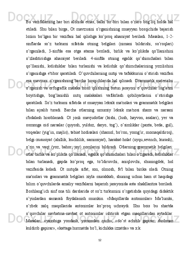 Bu   vazifalarning   har   biri   alohida   etnas,   balki   bir-biri   bilan   o’zaro   bog’liq   holda  hal
etiladi.   Shu   bilan   birga,   Ot   mavzusini   o’rganishning   muayyan   bosqichida   bajarish
lozim   bo’lgan   bir   vazifani   hal   qilishga   ko’proq   ahamiyat   beriladi.   Masalan,   1-2-
sinflarda   so’z   turkumi   sifatida   otning   belgilari   (nimani   bildirishi,   so’roqlari)
o’rganiladi,   3-sinfda   esa   otga   atama   beriladi,   birlik   va   ko’plikda   qo’llanishini
o’zlashtirishga   ahamiyat   beriladi.   4-sinfda   otning   egalik   qo’shimchalari   bilan
qo’llanishi,   kelishiklar   bilan   turlanishi   va   kelishik   qo’shimchalarining   yozilishini
o’rganishga e'tibor  qaratiladi. O’quvchilarning nutqi  va tafakkurini o’stirish vazifasi
esa   mavzuni   o’rganishning   barcha   bosqichlarida   hal   qilinadi.   Grammatik   materialni
o’rganish   va   orfografik   malaka  hosil   qilishning   butun  jarayoni   o’quvchilar   lug’atini
boyitishga,   bog’lanishli   nutq   malakalari   vafikrlash   qobiliyatlarini   o’stirishga
qaratiladi. So’z turkumi sifatida ot muayyan leksik ma'nolari va grammatik belgilari
bilan   ajralib   turadi.   Barcha   otlarning   umumiy   leksik   ma'nosi   shaxs   va   narsani
ifodalash   hisoblanadi.   Ot   jonli   mavjudotlar   (kishi,   (lush,   hayvon,   asalari),   yer   va
osmonga   oid   narsalar   (quyosh,   yulduz,   daryo,   tog’),   o’simliklar   (paxta,   beda,   gul),
voqealar (yig’in, majlis), tabiat hodisalari (shamol, bo’ron, yomg’ir, momaqaldiroq),
belgi-xususiyat   (ahillik,   kuchlilik,   samimiyat),   harakat-holat   (uyqu,sevinch,   kurash),
o’rin   va   vaqt   (yoz,   bahor,   joy)   nomlarini   bildiradi.   Otlarning   grammatik   belgilari:
otlar birlik va ko’plikda qo’llanadi, egalik qo’shimchalari bilan o’zgaradi, kelishiklar
bilan   turlanadi,   gapda   ko’proq   ega,   to’ldiruvchi,   aniqlovchi,   shuningdek,   hol
vazifasida   keladi.   Ot   nutqda   sifat,   son,   olmosh,   fe'l   bilan   birika   oladi.   Otning
ma'nolari   va   grammatik   belgilari   xiyla   murakkab,   shuning   uchun   ham   ot   haqidagi
bilim  o’quvchilarda amaliy vazifalarni  bajarish jarayonida asta shakllantira boriladi.
Boshlang’ich sinf  ona tili  darslarida ot  so’z turkumini o’rgatishda quyidagi  didaktik
o’yinlardan   samarali   foydalanish   mumkin.   «Maqollarda   antonimlar»   Ma’lumki,
o’zbek   xalq   maqollarida   antonimlar   ko’proq   uchraydi.   Shu   bois   bu   shartda
o’quvchilar   navbatma-navbat   ot   antonimlar   ishtirok   etgan   maqollaridan   aytadilar.
Masalan,   «yaxshiga   yondash,   yomondan   qoch»,   «do’st   achitib   gapirar,   dushman
kuldirib gapirar», «kattaga hurmatda bo’l, kichikka izzatda» va x.k.
12 