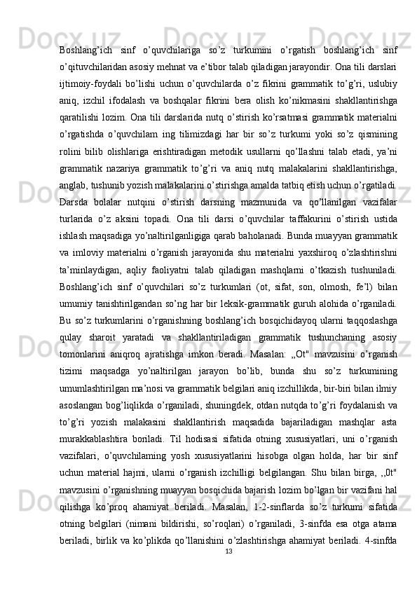 Boshlang ’ ich   sinf   o’quvchilariga   so ’ z   turkumini   o ’ rgatish   boshlang ’ ich   sinf
o ’ qituvchilaridan asosiy mehnat va e’tibor talab qiladigan jarayondir. Ona tili darslari
ijtimoiy-foydali   bo’lishi   uchun   o’quvchilarda   o ’ z   fikrini   grammatik   to ’ g ’ ri,   uslubiy
aniq,   izchil   ifodalash   va   boshqalar   fikrini   bera   olish   ko ’ nikmasini   shakllantirishga
qaratilishi  lozim. Ona tili darslarida nutq o ’ stirish ko ’ rsatmasi grammatik materialni
o ’ rgatishda   o ’ quvchilam   ing   tilimizdagi   har   bir   so ’ z   turkumi   yoki   so ’ z   qismining
rolini   bilib   olishlariga   erishtiradigan   metodik   usullarni   qo ’ llashni   talab   etadi,   ya ’ ni
grammatik   nazariya   grammatik   to ’ g ’ ri   va   aniq   nutq   malakalarini   shakllantirishga,
anglab, tushunib yozish malakalarini o ’ stirishga amalda tatbiq etish uchun o ’ rgatiladi.
Darsda   bolalar   nutqini   o ’ stirish   darsning   mazmunida   va   qo’llanilgan   vazifalar
turlarida   o ’ z   aksini   topadi.   Ona   tili   darsi   o ’ quvchilar   taffakurini   o ’ stirish   ustida
ishlash maqsadiga yo ’ naltirilganligiga qarab baholanadi. Bunda muayyan grammatik
va   imloviy   materialni   o ’ rganish   jarayonida   shu   materialni   yaxshiroq   o’zlashtirishni
ta’minlaydigan,   aqliy   faoliyatni   talab   qiladigan   mashqlarni   o ’ tkazish   tushuniladi.
Boshlang ’ ich   sinf   o’quvchilari   so ’ z   turkumlari   (ot,   sifat,   son,   olmosh,   fe’l)   bilan
umumiy tanishtirilgandan so ’ ng har  bir  leksik-grammatik guruh alohida o ’ rganiladi.
Bu   so ’ z  turkumlarini   o’rganishning   boshlang ’ ich  bosqichidayoq   ularni   taqqoslashga
qulay   sharoit   yaratadi   va   shakllantiriladigan   grammatik   tushunchaning   asosiy
tomonlarini   aniqroq   ajratishga   imkon   beradi.   Masalan:   „Ot"   mavzusini   o ’ rganish
tizimi   maqsadga   yo ’ naltirilgan   jarayon   bo ’ lib,   bunda   shu   so’z   turkumining
umumlashtirilgan ma ’ nosi va grammatik belgilari aniq izchillikda, bir-biri bilan ilmiy
asoslangan bog ’ liqlikda o ’ rganiladi, shuningdek, otdan nutqda to ’ g ’ ri foydalanish va
to ’ g ’ ri   yozish   malakasini   shakllantirish   maqsadida   bajariladigan   mashqlar   asta
murakkablashtira   boriladi.   Til   hodisasi   sifatida   otning   xususiyatlari,   uni   o ’ rganish
vazifalari,   o ’ quvchilaming   yosh   xususiyatlarini   hisobga   olgan   holda,   har   bir   sinf
uchun   material   hajmi,   ularni   o ’ rganish   izchilligi   belgilangan.   Shu   bilan   birga,   ,,0t"
mavzusini o ’ rganishning muayyan bosqichida bajarish lozim bo ’ lgan bir vazifani hal
qilishga   ko ’ proq   ahamiyat   beriladi.   Masalan,   1-2-sinflarda   so ’ z   turkumi   sifatida
otning   belgilari   (nimani   bildirishi,   so’roqlari)   o ’ rganiladi,   3-sinfda   esa   otga   atama
beriladi,   birlik   va   ko ’ plikda   qo ’ llanishini   o ’ zlashtirishga   ahamiyat   beriladi.   4-sinfda
13 