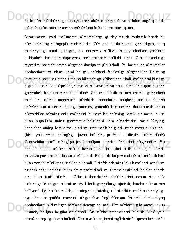 3)   har   bir   kelishikning   xususiyatlarini   alohida   o’rganish   va   u   bilan   bogfliq   holda
kelishik qo’shimchalarining yozilishi haqida ko’nikma hosil qilish. 
Biror   mavzu   yoki   ma’lumotni   o’quvchilarga   qanday   usulda   yetkazib   berish   bu
o’qituvchining   pedagogik   mahoratidir.   O’z   ona   tilida   ravon   gapiradigan,   nutq
madaniyatiga   amal   qiladigan,   o’z   nutqining   sofligini   saqlay   oladigan   yoshlarni
tarbiyalash   har   bir   pedagogning   bosh   maqsadi   bo’lishi   kerak.   Otni   o’rganishga
tayyorlov  bosqichi   savod   o’rgatish  davriga  to’g’ri   keladi.  Bu  bosqichda   o’quvchilar
predmetlarni   va   ularni   nomi   bo’lgan   so’zlarni   farqlashga   o’rganadilar.   So’zning
leksik ma’nosi (har bir so’z ma’no bildirishi)ga e’tibori oshiriladi, ma’nolarni hisobga
olgan   holda   so’zlar   (qushlar,   meva   va   sabzavotlar   va   hokazolarni   bildirgan   otlar)ni
gruppalash   ko’nikmasi   shakllantiriladi.   So’zlarni   leksik   ma’nosi   asosida   gruppalash
mashqlari   otlarni   taqqoslash,   o’xshash   tomonlarini   aniqlash,   abstraklashtirish
ko’nikmasini   o’stiradi.   Shunga   qaramay,   gramatik   tushunchani   shaklantirish   uchun
o’quvchilar   so’zning   aniq   ma’nosini   bilmaydilar,   so’zning   leksik   ma’nosini   bilish
bilan   birgalikda   uning   grammatik   belgilarini   ham   o’zlashtirish   zarur.   Keyingi
bosqichda   otning   leksik   ma’nolari   va   grammatik   belgilari   ustida   maxsus   ishlanadi.
(kim   yoki   nima   so’rog’iga   javob   bo’lishi,   predmet   bildirishi   tushuntiriladi)
O’quvchilar   kim?   so’rog’iga   javob   bo’lgan   otlardan   farqlashni   o’rganadilar.   Bu
bosqichda   ular   so’zlarni   so’roq   berish   bilan   farqlashni   bilib   oladilar,   bolalarda
mavxum grammatik tafakkur o’sib boradi. Bolalarda ko’pgina atoqli otlarni bosh harf
bilan yozish ko’nikmasi shaklanib boradi. 2-sinfda otlarning leksik ma’nosi, atoqli va
turdosh   otlar   haqidagi   bilim   chuqurlashtiriladi   va   sistemalashtiriladi   bolalar   otlarda
son   bilan   tanishtiriladi.   ―Otlar   tushunchasini   shakllantirish   uchun   shu   so’z
turkumiga   kiradigan   otlarni   asosiy   leksik   gruppalarga   ajratish,   barcha   otlarga   xos
bo’lgan belgilarni ko’rsatish, ularning nutqimizdagi rolini ochish muhim ahamiyatga
ega.   Shu   maqsadda   mavzuni   o’rganishga   bag’ishlangan   birinchi   darslardayoq
predmetlarni bildiradigan so’zlar sistemaga solinadi. Shu so’zlarning hammasi uchun
umumiy   bo’lgan   belgilar   aniqlanadi.   Bu   so’zlar   predmetlarni   bildirib,   kim?   yoki
nima? so’rog’iga javob bo’ladi. Dasturga ko’ra, boshlang’ich sinf o’quvchilarini sifat
15 