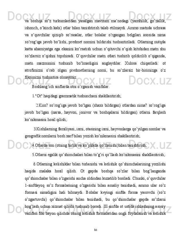 va   boshqa   so’z   turkumlaridan   yasalgan   mavxum   ma’nodagi   (yaxshilik,   go’zallik,
ishonch, o’kinch kabi) otlar bilan tanishtirish talab etilmaydi. Ammo matnda uchrasa
va   o’quvchilar   qiziqib   so’rasalar,   otlar   bolalar   o’rgangan   belgilari   asosida   nima
so’rog’iga   javob   bo’lishi,   predmet   nomini   bildirishi   tushuntiriladi.   Otlarning   nutqda
katta ahamiyatga ega ekanini ko’rsatish uchun o’qituvchi o’qish kitobidan matn shu
so’zlarsiz   o’qishni   topshiradi.   O’quvchilar   matn   otlari   tushirib   qoldirilib   o’qiganda,
matn   mazmunini   tushunib   bo’lmasligini   anglaydilar.   Xulosa   chiqariladi:   ot
atrofimizni   o’rab   olgan   predmetlarning   nomi,   bu   so’zlarsiz   bir-birimizga   o’z
fikrimizni tushuntira olmaymiz.
       Boshlang ich sinflarda otni o’rganish vazifalar. ʻ
       1."Ot" haqidagi grammatik tushunchani shakllantirish; 
              2.Kim?   so’rog’iga   javob   bo’lgan   (shaxs   bildirgan)   otlardan   nima?   so’rog’iga
javob   bo’lgan   (narsa,   hayvon,   jonivor   va   boshqalarni   bildirgan)   otlarni   farqlash
ko’nikmasini hosil qilish; 
        3.Kishilarning familiyasi, ismi, otasining ismi, hayvonlarga qo’yilgan nomlar va
g е ografik nomlarni bosh xarf bilan yozish ko’nikmasini shakllantirish; 
       4.Otlarda son (otning birlik va ko’plikda qo’llanishi)bilan tanishtirish;
       5.Otlarni egalik qo’shimchalari bilan to’g’ri qo’llash ko’nikmasini shakllantirish;
           6.Otlarning k е lishiklar bilan turlanishi  va k е lishik qo’shimchalarining yozilishi
haqida   malaka   hosil   qilish.   Ot   gapda   boshqa   so’zlar   bilan   bog’langanda
qo’shimchalar bilan o’zgarishi ancha oldindan kuzatilib boriladi. Chunki, o’quvchilar
1-sinfdayoq   so’z   formalarining   o’zgarishi   bilan   amaliy   tanishadi,   ammo   ular   so’z
formasi   nimaligini   hali   bilmaydi.   Bolalar   k е yingi   sinfda   forma   yasovchi   (so’z
o’zgartuvchi)   qo’shimchalar   bilan   tanishadi,   bu   qo’shimchalar   gapda   so’zlarni
bog’lash uchun xizmat qilishi tushunib boradi. III sinfda ot ustida ishlashning asosiy
vazifasi fikr bayon qilishda otning k е lishik formalaridan ongli foydalanish va k е lishik
16 