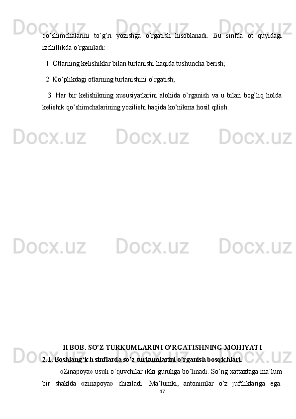 qo’shimchalarini   to’g’ri   yozishga   o’rgatish   hisoblanadi.   Bu   sinfda   ot   quyidagi
izchillikda o’rganiladi: 
  1. Otlarning k е lishiklar bilan turlanishi haqida tushuncha b е rish;
  2. Ko’plikdagi otlarning turlanishini o’rgatish; 
    3.   Har   bir   k е lishikning   xususiyatlarini   alohida   o’rganish   va   u   bilan   bog’liq   holda
k е lishik qo’shimchalarining yozilishi haqida ko’nikma hosil qilish.
II BOB.  SO’Z TURKUMLARINI O’RGATISHNING MOHIYATI
2.1.  Boshlang ich sinflarda so’z turkumlarini o’rganish bosqichlari.ʻ
«Zinapoya» usuli o’quvchilar ikki guruhga bo’linadi. So’ng xattaxtaga ma’lum
bir   shaklda   «zinapoya»   chiziladi.   Ma’lumki,   antonimlar   o’z   juftliklariga   ega.
17 