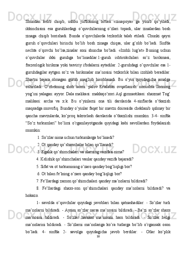 Shundan   kelib   chiqib,   ushbu   juftlikning   bittasi   «zinapoya»   ga   yozib   qo’yiladi,
ikkinchisini   esa   guruhlardagi   o’quvchilarning   o’zlari   topadi,   ular   zinalardan   bosh
zinaga   chiqib   borishadi.   Bunda   o’quvchilarda   tezkorlik   talab   etiladi.   Chunki   qaysi
guruh   o’quvchilari   birinchi   bo’lib   bosh   zinaga   chiqsa,   ular   g’olib   bo’ladi.   Sinfda
nechta   o’quvchi   bo’lsa,zinalar   soni   shuncha   bo’ladi.   «Izohli   lug’at»   Buning   uchun
o’quvchilar   ikki   guruhga   bo’linadilar.1-guruh   ishtirokchilari   so’z   birikmasi,
frazeologik birikma yoki tasviriy ifodalarni aytadilar. 2-guruhdagi o’quvchilar esa 1-
guruhdagilar   aytgan   so’z   va   birikmalar   ma’nosini   tezkorlik   bilan   izohlab   beradilar.
Shartni   bajara   olmagan   guruh   mag’lub   hisoblanadi.   Bu   o’yin   quyidagicha   amalga
oshiriladi:   O’zbekning   shoh   taomi:   palov   Ertalabki   ovqatlanish:   nonushta   Ilonning
yog’ini yalagan: ayyor. Dala malikasi: makkajo’xori Aql gimnastikasi: shaxmat Tog’
malikasi:   archa   va   x.k.   Bu   o’yinlarni   ona   tili   darslarida   4-sinflarda   o’tkazish
maqsadga muvofiq. Bunday o’yinlar faqat bir mavzu doirasida cheklanib qolmay bir
qancha   mavzularda,   ko’proq   takrorlash   darslarida   o’tkazilishi   mumkin.   3-4-   sinfda
“So’z   turkumlari”   bo’limi   o’rganilayotganda   quyidagi   kabi   savollardan   foydalanish
mumkin:
 1. So’zlar nima uchun turkumlarga bo’linadi?
 2. Ot qanday qo’shimchalar bilan qo’llanadi?
 3. Egalik qo’shimchalari va ularning vazifasi nima? 
4. Kelishik qo’shimchalari vaular qanday vazifa bajaradi? 
5. Sifat va ot turkumining o’zaro qanday bog’liqligi bor?
 6. Ot bilan fe’lning o’zaro qanday bog’liqligi bor? 
7. Fe’llardagi zamon qo’shimchalari qanday ma’nolarni bildiradi? 
8.   Fe’llardagi   shaxs-son   qo’shimchalari   qanday   ma’nolarni   bildiradi?   va
hokazo. 
1-   savolda   o’quvchilar   quyidagi   javoblari   bilan   qatnashadilar:   -   So’zlar   turli
ma’nolarni bildiradi. - Ayrim so’zlar narsa ma’nosini bildiradi. - Ba’zi so’zlar shaxs
ma’nosini   bildiradi.   -   So’zlar   harakat   ma’nosini   ham   bildiradi.   -   So’zlar   belgi
ma’nolarini   bildiradi.   -   So’zlarni   ma’nolariga   ko’ra   turlarga   bo’lib   o’rgansak   oson
bo’ladi.   4-   sinfda   2-   savolga   quyidagicha   javob   berdilar:   -   Otlar   ko’plik
18 