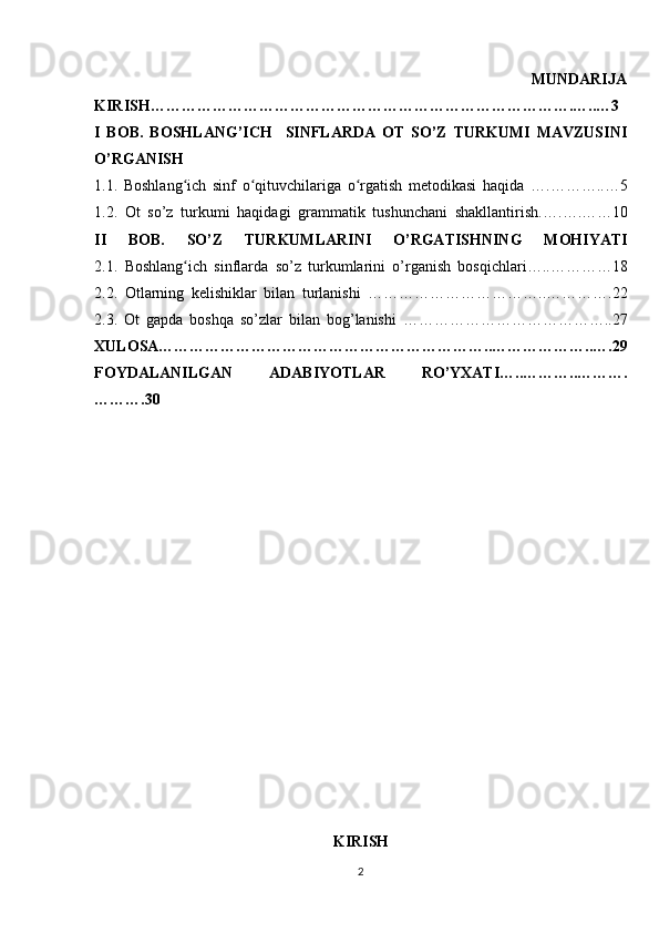                                                                                                           MUNDARIJA
KIRISH……………………………………………………………………….…..…3
I   BOB.   BOSHLANG’ICH     SINFLARDA   OT   SO’Z   TURKUMI   MAVZUSINI
O’RGANISH
1.1.   Boshlang ich   sinf   o qituvchilariga   o rgatish   metodikasi   haqidaʻ ʻ ʻ   ….………..…5
1.2.   Ot   so’z   turkumi   haqidagi   grammatik   tushunchani   shakllantirish. ….….……10
II   BOB.   SO’Z   TURKUMLARINI   O’RGATISHNING   MOHIYATI
2.1.   Boshlang ich   sinflarda   so’z   turkumlarini   o’rganish   bosqichlari…..
ʻ …………18
2.2.   O tlarning   kelishiklar   bilan   turlanishi   ……………………………..………….22
2.3.   Ot   gapda   boshqa   so’zlar   bilan   bog’lanishi   …………………………………..27
XULOSA………………………………………………………..………………..….29
FOYDALANILGAN   ADABIYOTLAR   RO’YXATI…..………..……….
……….30
KIRISH
2 