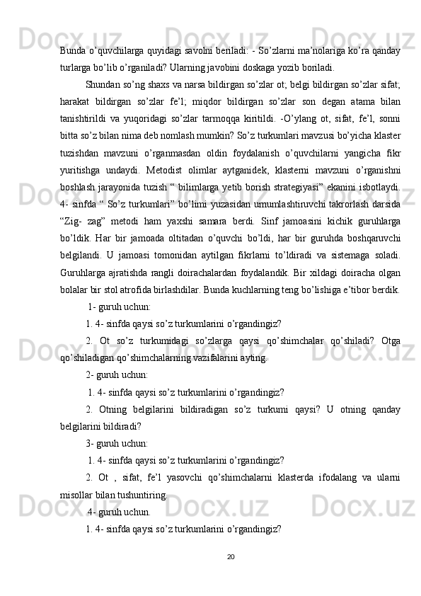 Bunda o’quvchilarga quyidagi savolni beriladi: - So’zlarni ma’nolariga ko’ra qanday
turlarga bo’lib o’rganiladi? Ularning javobini doskaga yozib boriladi.
Shundan so’ng shaxs va narsa bildirgan so’zlar ot; belgi bildirgan so’zlar sifat;
harakat   bildirgan   so’zlar   fe’l;   miqdor   bildirgan   so’zlar   son   degan   atama   bilan
tanishtirildi   va   yuqoridagi   so’zlar   tarmoqqa   kiritildi.   -O’ylang   ot,   sifat,   fe’l,   sonni
bitta so’z bilan nima deb nomlash mumkin? So’z turkumlari mavzusi bo’yicha klaster
tuzishdan   mavzuni   o’rganmasdan   oldin   foydalanish   o’quvchilarni   yangicha   fikr
yuritishga   undaydi.   Metodist   olimlar   aytganidek,   klasterni   mavzuni   o’rganishni
boshlash jarayonida tuzish “ bilimlarga yetib borish strategiyasi”  ekanini  isbotlaydi.
4-  sinfda “ So’z turkumlari” bo’limi yuzasidan umumlashtiruvchi  takrorlash darsida
“Zig-   zag”   metodi   ham   yaxshi   samara   berdi.   Sinf   jamoasini   kichik   guruhlarga
bo’ldik.   Har   bir   jamoada   oltitadan   o’quvchi   bo’ldi,   har   bir   guruhda   boshqaruvchi
belgilandi.   U   jamoasi   tomonidan   aytilgan   fikrlarni   to’ldiradi   va   sistemaga   soladi.
Guruhlarga   ajratishda   rangli   doirachalardan   foydalandik.   Bir   xildagi   doiracha   olgan
bolalar bir stol atrofida birlashdilar. Bunda kuchlarning teng bo’lishiga e’tibor berdik.
 1- guruh uchun:
1. 4- sinfda qaysi so’z turkumlarini o’rgandingiz? 
2.   Ot   so’z   turkumidagi   so’zlarga   qaysi   qo’shimchalar   qo’shiladi?   Otga
qo’shiladigan qo’shimchalarning vazifalarini ayting. 
2- guruh uchun:
 1. 4- sinfda qaysi so’z turkumlarini o’rgandingiz? 
2.   Otning   belgilarini   bildiradigan   so’z   turkumi   qaysi?   U   otning   qanday
belgilarini bildiradi? 
3- guruh uchun:
 1. 4- sinfda qaysi so’z turkumlarini o’rgandingiz? 
2.   Ot   ,   sifat,   fe’l   yasovchi   qo’shimchalarni   klasterda   ifodalang   va   ularni
misollar bilan tushuntiring.
 4- guruh uchun. 
1. 4- sinfda qaysi so’z turkumlarini o’rgandingiz?
20 