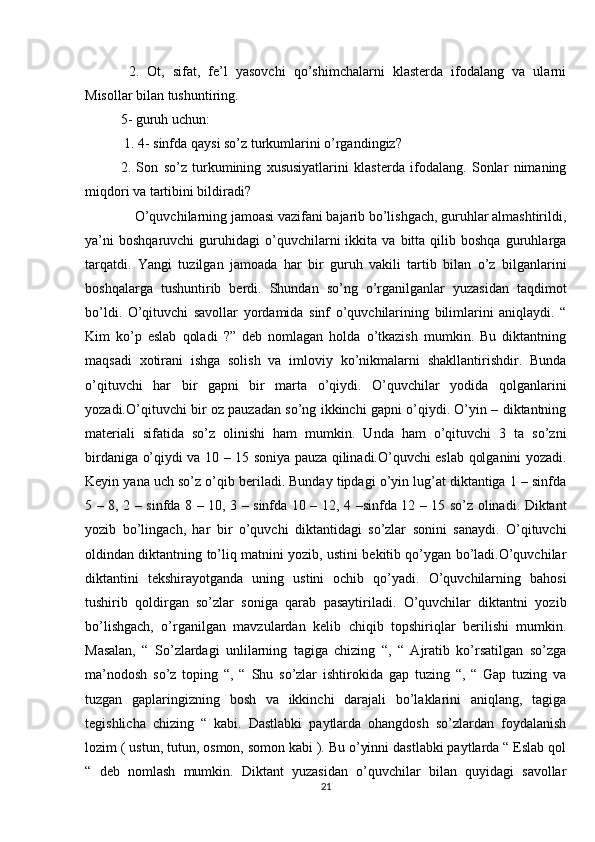   2.   Ot,   sifat,   fe’l   yasovchi   qo’shimchalarni   klasterda   ifodalang   va   ularni
Misollar bilan tushuntiring. 
5- guruh uchun:
 1. 4- sinfda qaysi so’z turkumlarini o’rgandingiz? 
2.   Son   so’z   turkumining   xususiyatlarini   klasterda   ifodalang.   Sonlar   nimaning
miqdori va tartibini bildiradi? 
    O’quvchilarning jamoasi vazifani bajarib bo’lishgach, guruhlar almashtirildi,
ya’ni   boshqaruvchi   guruhidagi   o’quvchilarni   ikkita   va   bitta   qilib  boshqa   guruhlarga
tarqatdi.   Yangi   tuzilgan   jamoada   har   bir   guruh   vakili   tartib   bilan   o’z   bilganlarini
boshqalarga   tushuntirib   berdi.   Shundan   so’ng   o’rganilganlar   yuzasidan   taqdimot
bo’ldi.   O’qituvchi   savollar   yordamida   sinf   o’quvchilarining   bilimlarini   aniqlaydi.   “
Kim   ko’p   eslab   qoladi   ?”   deb   nomlagan   holda   o’tkazish   mumkin.   Bu   diktantning
maqsadi   xotirani   ishga   solish   va   imloviy   ko’nikmalarni   shakllantirishdir.   Bunda
o’qituvchi   har   bir   gapni   bir   marta   o’qiydi.   O’quvchilar   yodida   qolganlarini
yozadi.O’qituvchi bir oz pauzadan so’ng ikkinchi gapni o’qiydi. O’yin – diktantning
materiali   sifatida   so’z   olinishi   ham   mumkin.   Unda   ham   o’qituvchi   3   ta   so’zni
birdaniga o’qiydi va 10 – 15 soniya pauza qilinadi.O’quvchi eslab qolganini yozadi.
Keyin yana uch so’z o’qib beriladi. Bunday tipdagi o’yin lug’at diktantiga 1 – sinfda
5 – 8, 2 – sinfda 8 – 10, 3 – sinfda 10 – 12, 4 –sinfda 12 – 15 so’z olinadi. Diktant
yozib   bo’lingach,   har   bir   o’quvchi   diktantidagi   so’zlar   sonini   sanaydi.   O’qituvchi
oldindan diktantning to’liq matnini yozib, ustini bekitib qo’ygan bo’ladi.O’quvchilar
diktantini   tekshirayotganda   uning   ustini   ochib   qo’yadi.   O’quvchilarning   bahosi
tushirib   qoldirgan   so’zlar   soniga   qarab   pasaytiriladi.   O’quvchilar   diktantni   yozib
bo’lishgach,   o’rganilgan   mavzulardan   kelib   chiqib   topshiriqlar   berilishi   mumkin.
Masalan,   “   So’zlardagi   unlilarning   tagiga   chizing   “,   “   Ajratib   ko’rsatilgan   so’zga
ma’nodosh   so’z   toping   “,   “   Shu   so’zlar   ishtirokida   gap   tuzing   “,   “   Gap   tuzing   va
tuzgan   gaplaringizning   bosh   va   ikkinchi   darajali   bo’laklarini   aniqlang,   tagiga
tegishlicha   chizing   “   kabi.   Dastlabki   paytlarda   ohangdosh   so’zlardan   foydalanish
lozim ( ustun, tutun, osmon, somon kabi ). Bu o’yinni dastlabki paytlarda “ Eslab qol
“   deb   nomlash   mumkin.   Diktant   yuzasidan   o’quvchilar   bilan   quyidagi   savollar
21 